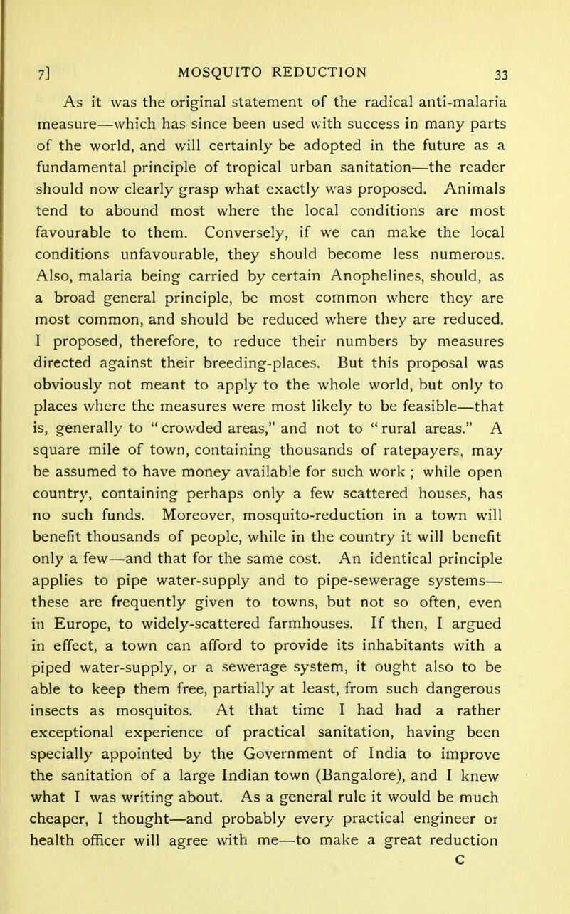 As it was the original statement of the radical anti-malaria measure—which has since been used with success in many parts of the world, and will certainly be adopted in the future as a fundamental principle of tropical urban sanitation—the reader should now clearly grasp what exactly was proposed. Animals tend to abound most where the local conditions are most favourable to them. Conversely, if we can make the local conditions unfavourable, they should become less numerous. Also, malaria being carried by certain Anophelines, should, as a broad general principle, be most common where they are most common, and should be reduced where they are reduced. I proposed, therefore, to reduce their numbers by measures directed against their breeding-places. But this proposal was obviously not meant to apply to the whole world, but only to places where the measures were most likely to be feasible—that is, generally to  crowded areas, and not to  rural areas. A square mile of town, containing thousands of ratepayers, may be assumed to have money available for such work ; while open country, containing perhaps only a few scattered houses, has no such funds. Moreover, mosquito-reduction in a town will benefit thousands of people, while in the country it will benefit only a few—and that for the same cost. An identical principle applies to pipe water-supply and to pipe-sewerage systems— these are frequently given to towns, but not so often, even in Europe, to widely-scattered farmhouses. If then, I argued in effect, a town can afford to provide its inhabitants with a piped water-supply, or a sewerage system, it ought also to be able to keep them free, partially at least, from such dangerous insects as mosquitos. At that time I had had a rather exceptional experience of practical sanitation, having been specially appointed by the Government of India to improve the sanitation of a large Indian town (Bangalore), and I knew what I was writing about. As a general rule it would be much cheaper, I thought—and probably every practical engineer or health officer will agree with me—to make a great reduction C