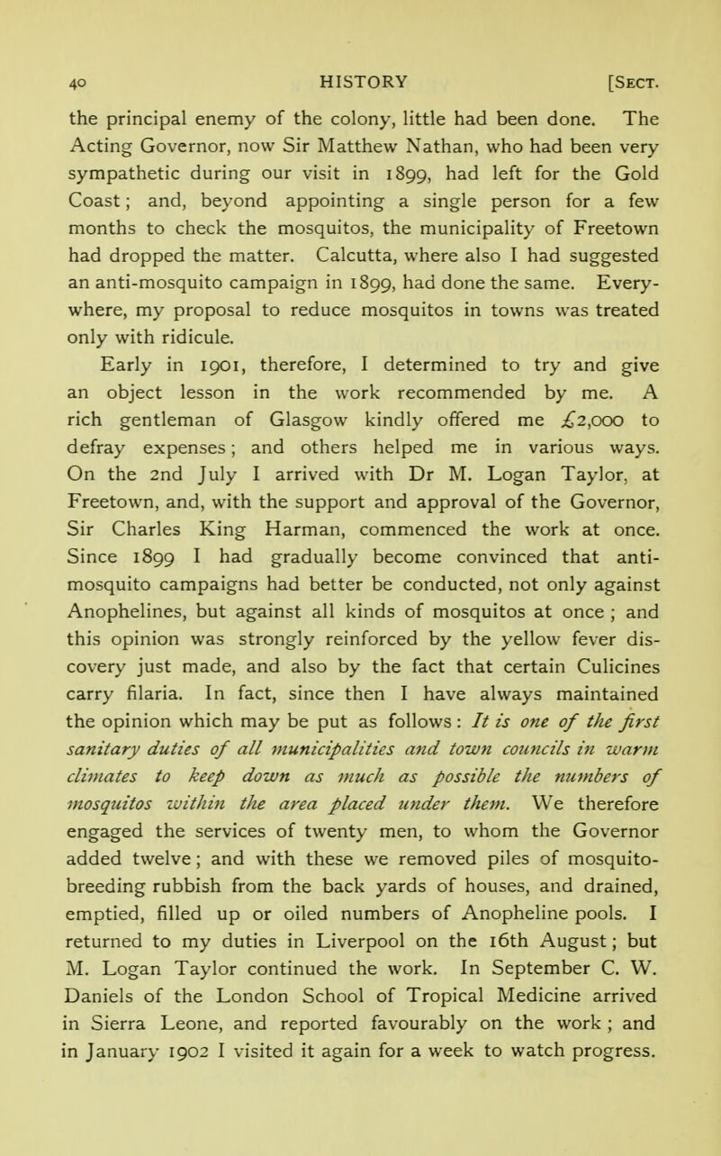 the principal enemy of the colony, little had been done. The Acting Governor, now Sir Matthew Nathan, who had been very sympathetic during our visit in 1899, had left for the Gold Coast; and, beyond appointing a single person for a few months to check the mosquitos, the municipality of Freetown had dropped the matter. Calcutta, where also I had suggested an anti-mosquito campaign in 1899, had done the same. Every- where, my proposal to reduce mosquitos in towns was treated only with ridicule. Early in 1901, therefore, I determined to try and give an object lesson in the work recommended by me. A rich gentleman of Glasgow kindly offered me ,£2,000 to defray expenses; and others helped me in various ways. On the 2nd July I arrived with Dr M. Logan Taylor, at Freetown, and, with the support and approval of the Governor, Sir Charles King Harman, commenced the work at once. Since 1899 I had gradually become convinced that anti- mosquito campaigns had better be conducted, not only against Anophelines, but against all kinds of mosquitos at once ; and this opinion was strongly reinforced by the yellow fever dis- covery just made, and also by the fact that certain Culicines carry filaria. In fact, since then I have always maintained the opinion which may be put as follows: // is one of the first sanitary duties of all municipalities and town councils in warm climates to keep down as much as possible the numbers of mosquitos within the area placed under them. We therefore engaged the services of twenty men, to whom the Governor added twelve; and with these we removed piles of mosquito- breeding rubbish from the back yards of houses, and drained, emptied, filled up or oiled numbers of Anopheline pools. I returned to my duties in Liverpool on the 16th August; but M. Logan Taylor continued the work. In September C. W. Daniels of the London School of Tropical Medicine arrived in Sierra Leone, and reported favourably on the work ; and in January 1902 I visited it again for a week to watch progress.