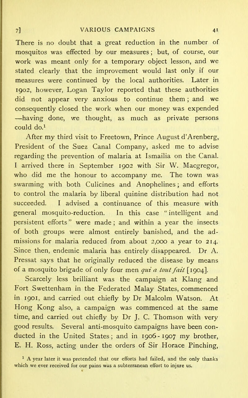 There is no doubt that a great reduction in the number of mosquitos was effected by our measures; but, of course, our work was meant only for a temporary object lesson, and we stated clearly that the improvement would last only if our measures were continued by the local authorities. Later in 1902, however, Logan Taylor reported that these authorities did not appear very anxious to continue them; and we consequently closed the work when our money was expended —having done, we thought, as much as private persons could do.1 After my third visit to Freetown, Prince August d'Arenberg, President of the Suez Canal Company, asked me to advise regarding the prevention of malaria at Ismailia on the Canal. I arrived there in September 1902 with Sir W. Macgregor, who did me the honour to accompany me. The town was swarming with both Culicines and Anophelines; and efforts to control the malaria by liberal quinine distribution had not succeeded. I advised a continuance of this measure with general mosquito-reduction. In this case intelligent and persistent efforts were made ; and within a year the insects of both groups were almost entirely banished, and the ad- missions for malaria reduced from about 2,000 a year to 214. Since then, endemic malaria has entirely disappeared. Dr A. Pressat says that he originally reduced the disease by means of a mosquito brigade of only four men qui a tout fait [1904]. Scarcely less brilliant was the campaign at Klang and Fort Swettenham in the Federated Malay States, commenced in 1901, and carried out chiefly by Dr Malcolm Watson. At Hong Kong also, a campaign was commenced at the same time, and carried out chiefly by Dr J. C. Thomson with very good results. Several anti-mosquito campaigns have been con- ducted in the United States; and in 1906-1907 my brother, E. H. Ross, acting under the orders of Sir Horace Pinching, 1 A year later it was pretended that our efforts had failed, and the only thanks which we ever received for our pains was a subterranean effort to injure us.