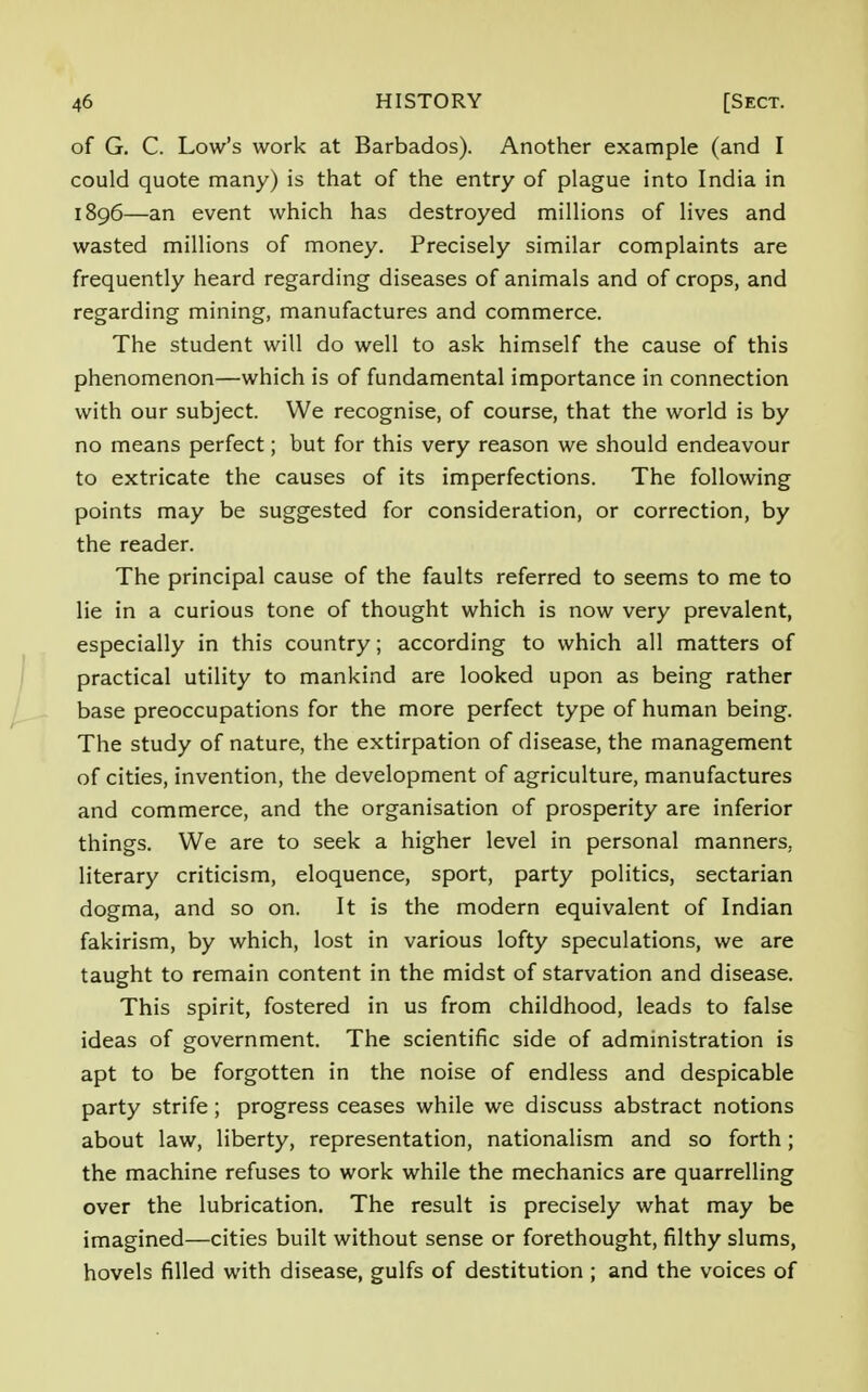 of G. C. Low's work at Barbados). Another example (and I could quote many) is that of the entry of plague into India in 1896—an event which has destroyed millions of lives and wasted millions of money. Precisely similar complaints are frequently heard regarding diseases of animals and of crops, and regarding mining, manufactures and commerce. The student will do well to ask himself the cause of this phenomenon—which is of fundamental importance in connection with our subject. We recognise, of course, that the world is by no means perfect; but for this very reason we should endeavour to extricate the causes of its imperfections. The following points may be suggested for consideration, or correction, by the reader. The principal cause of the faults referred to seems to me to lie in a curious tone of thought which is now very prevalent, especially in this country; according to which all matters of practical utility to mankind are looked upon as being rather base preoccupations for the more perfect type of human being. The study of nature, the extirpation of disease, the management of cities, invention, the development of agriculture, manufactures and commerce, and the organisation of prosperity are inferior things. We are to seek a higher level in personal manners, literary criticism, eloquence, sport, party politics, sectarian dogma, and so on. It is the modern equivalent of Indian fakirism, by which, lost in various lofty speculations, we are taught to remain content in the midst of starvation and disease. This spirit, fostered in us from childhood, leads to false ideas of government. The scientific side of administration is apt to be forgotten in the noise of endless and despicable party strife; progress ceases while we discuss abstract notions about law, liberty, representation, nationalism and so forth; the machine refuses to work while the mechanics are quarrelling over the lubrication. The result is precisely what may be imagined—cities built without sense or forethought, filthy slums, hovels filled with disease, gulfs of destitution ; and the voices of