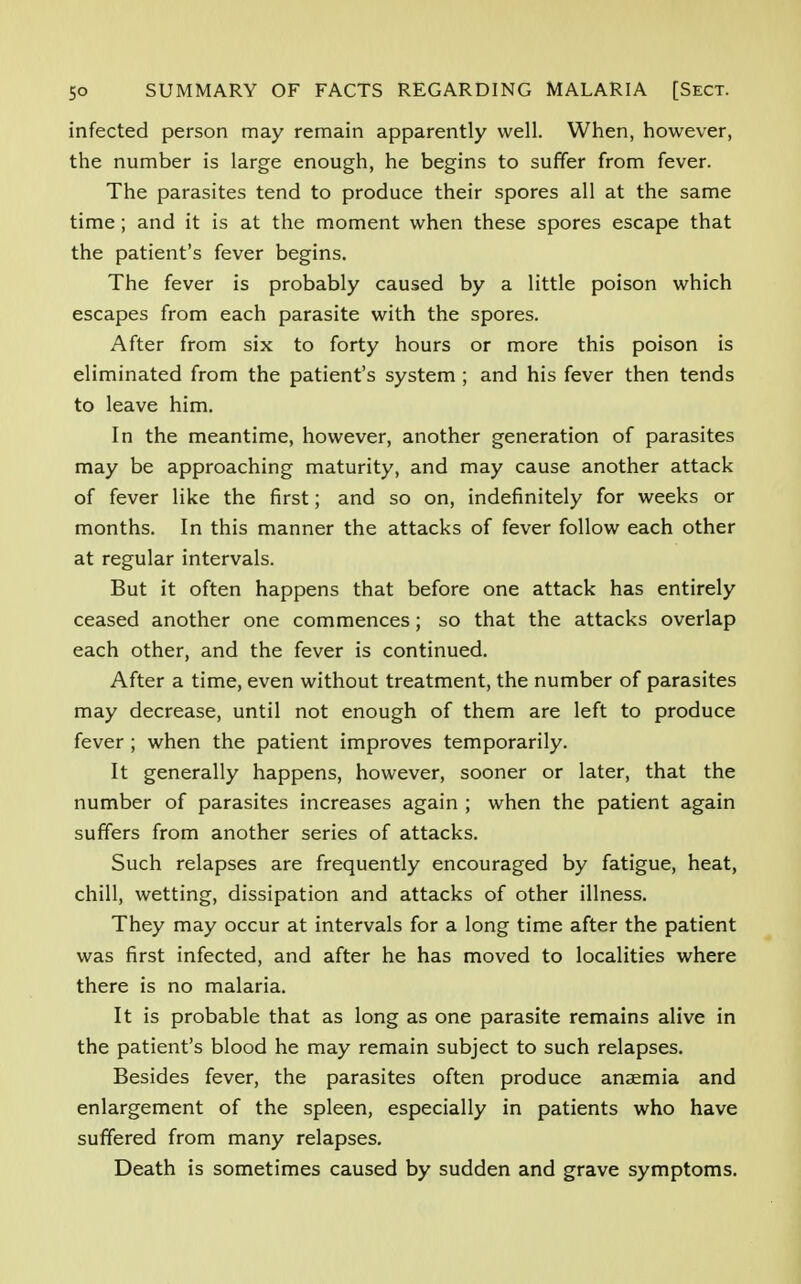 infected person may remain apparently well. When, however, the number is large enough, he begins to suffer from fever. The parasites tend to produce their spores all at the same time ; and it is at the moment when these spores escape that the patient's fever begins. The fever is probably caused by a little poison which escapes from each parasite with the spores. After from six to forty hours or more this poison is eliminated from the patient's system ; and his fever then tends to leave him. In the meantime, however, another generation of parasites may be approaching maturity, and may cause another attack of fever like the first; and so on, indefinitely for weeks or months. In this manner the attacks of fever follow each other at regular intervals. But it often happens that before one attack has entirely ceased another one commences; so that the attacks overlap each other, and the fever is continued. After a time, even without treatment, the number of parasites may decrease, until not enough of them are left to produce fever ; when the patient improves temporarily. It generally happens, however, sooner or later, that the number of parasites increases again ; when the patient again suffers from another series of attacks. Such relapses are frequently encouraged by fatigue, heat, chill, wetting, dissipation and attacks of other illness. They may occur at intervals for a long time after the patient was first infected, and after he has moved to localities where there is no malaria. It is probable that as long as one parasite remains alive in the patient's blood he may remain subject to such relapses. Besides fever, the parasites often produce anaemia and enlargement of the spleen, especially in patients who have suffered from many relapses. Death is sometimes caused by sudden and grave symptoms.