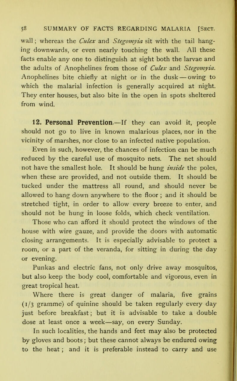 wall; whereas the Culex and Stegomyia sit with the tail hang- ing downwards, or even nearly touching the wall. All these facts enable any one to distinguish at sight both the larvae and the adults of Anophelines from those of Culex and Stegomyia. Anophelines bite chiefly at night or in the dusk — owing to which the malarial infection is generally acquired at night. They enter houses, but also bite in the open in spots sheltered from wind. 12. Personal Prevention.—If they can avoid it, people should not go to live in known malarious places, nor in the vicinity of marshes, nor close to an infected native population. Even in such, however, the chances of infection can be much reduced by the careful use of mosquito nets. The net should not have the smallest hole. It should be hung inside the poles, when these are provided, and not outside them. It should be tucked under the mattress all round, and should never be allowed to hang down anywhere to the floor ; and it should be stretched tight, in order to allow every breeze to enter, and should not be hung in loose folds, which check ventilation. Those who can afford it should protect the windows of the house with wire gauze, and provide the doors with automatic closing arrangements. It is especially advisable to protect a room, or a part of the veranda, for sitting in during the day or evening. Punkas and electric fans, not only drive away mosquitos, but also keep the body cool, comfortable and vigorous, even in great tropical heat. Where there is great danger of malaria, five grains (1/3 gramme) of quinine should be taken regularly every day just before breakfast; but it is advisable to take a double dose at least once a week—say, on every Sunday. In such localities, the hands and feet may also be protected by gloves and boots; but these cannot always be endured owing to the heat ; and it is preferable instead to carry and use