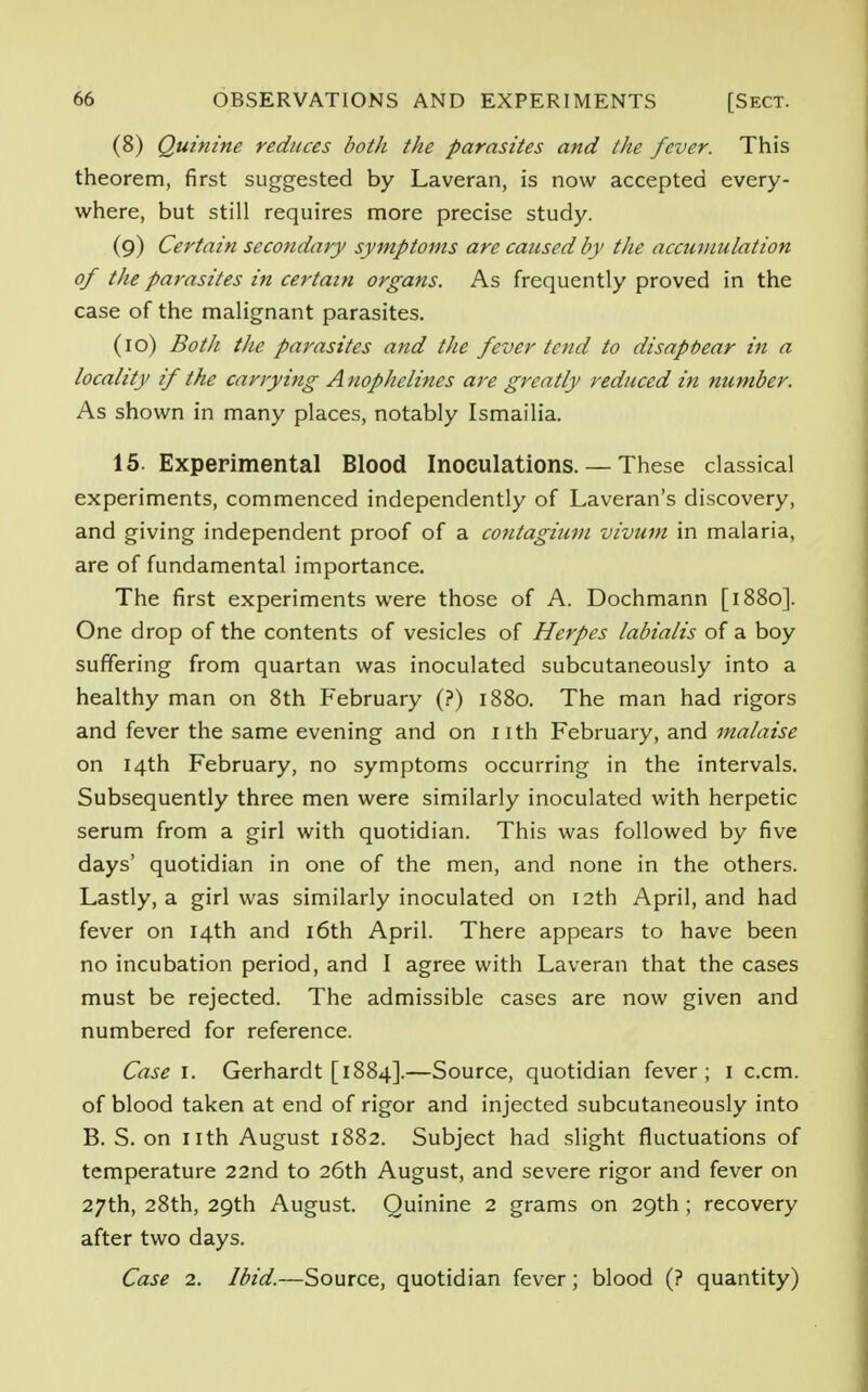 (8) Quinine reduces both the parasites and the fever. This theorem, first suggested by Laveran, is now accepted every- where, but still requires more precise study. (9) Certain secondary symptoms are caused by the accumulation of the parasites in certain organs. As frequently proved in the case of the malignant parasites. (10) Both the parasites and the fever tend to disappear in a locality if the carrying Anophelines are greatly reduced in number. As shown in many places, notably Ismailia. 15. Experimental Blood Inoculations. — These classical experiments, commenced independently of Laveran's discovery, and giving independent proof of a contagium vivum in malaria, are of fundamental importance. The first experiments were those of A. Dochmann [1880]. One drop of the contents of vesicles of Herpes labialis of a boy suffering from quartan was inoculated subcutaneously into a healthy man on 8th February (?) 1880. The man had rigors and fever the same evening and on nth February, and malaise on 14th February, no symptoms occurring in the intervals. Subsequently three men were similarly inoculated with herpetic serum from a girl with quotidian. This was followed by five days' quotidian in one of the men, and none in the others. Lastly, a girl was similarly inoculated on 12th April, and had fever on 14th and 16th April. There appears to have been no incubation period, and I agree with Laveran that the cases must be rejected. The admissible cases are now given and numbered for reference. Case I. Gerhardt [1884].—Source, quotidian fever; 1 c.cm. of blood taken at end of rigor and injected subcutaneously into B. S. on nth August 1882. Subject had slight fluctuations of temperature 22nd to 26th August, and severe rigor and fever on 27th, 28th, 29th August. Quinine 2 grams on 29th; recovery after two days. Case 2. Ibid.—Source, quotidian fever; blood (? quantity)