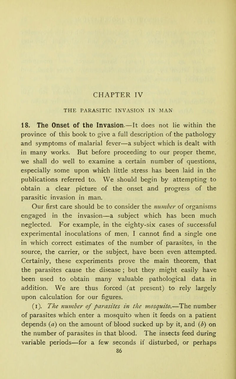 CHAPTER IV THE PARASITIC INVASION IN MAN 18. The Onset of the Invasion —It does not lie within the province of this book to give a full description of the pathology and symptoms of malarial fever—a subject which is dealt with in many works. But before proceeding to our proper theme, we shall do well to examine a certain number of questions, especially some upon which little stress has been laid in the publications referred to. We should begin by attempting to obtain a clear picture of the onset and progress of the parasitic invasion in man. Our first care should be to consider the number of organisms engaged in the invasion—a subject which has been much neglected. For example, in the eighty-six cases of successful experimental inoculations of men, I cannot find a single one in which correct estimates of the number of parasites, in the source, the carrier, or the subject, have been even attempted. Certainly, these experiments prove the main theorem, that the parasites cause the disease ; but they might easily have been used to obtain many valuable pathological data in addition. We are thus forced (at present) to rely largely upon calculation for our figures. (i). The number of parasites in the mosquito.—The number of parasites which enter a mosquito when it feeds on a patient depends (a) on the amount of blood sucked up by it, and (b) on the number of parasites in that blood. The insects feed during variable periods—for a few seconds if disturbed, or perhaps