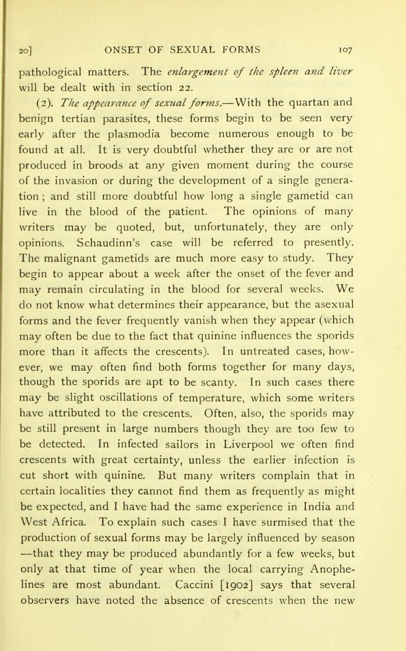 pathological matters. The enlargement of the spleen and liver will be dealt with in section 22. (2). The appearance of sexual forms.—With the quartan and benign tertian parasites, these forms begin to be seen very early after the plasmodia become numerous enough to be found at all. It is very doubtful whether they are or are not produced in broods at any given moment during the course of the invasion or during the development of a single genera- tion ; and still more doubtful how long a single gametid can live in the blood of the patient. The opinions of many writers may be quoted, but, unfortunately, they are only opinions. Schaudinn's case will be referred to presently. The malignant gametids are much more easy to study. They begin to appear about a week after the onset of the fever and may remain circulating in the blood for several weeks. We do not know what determines their appearance, but the asexual forms and the fever frequently vanish when they appear (which may often be due to the fact that quinine influences the sporids more than it affects the crescents). In untreated cases, how- ever, we may often find both forms together for many days, though the sporids are apt to be scanty. In such cases there may be slight oscillations of temperature, which some writers have attributed to the crescents. Often, also, the sporids may be still present in large numbers though they are too few to be detected. In infected sailors in Liverpool we often find crescents with great certainty, unless the earlier infection is cut short with quinine. But many writers complain that in certain localities they cannot find them as frequently as might be expected, and I have had the same experience in India and West Africa. To explain such cases I have surmised that the production of sexual forms may be largely influenced by season —that they may be produced abundantly for a few weeks, but only at that time of year when the local carrying Anophe- lines are most abundant. Caccini [1902] says that several observers have noted the absence of crescents when the new