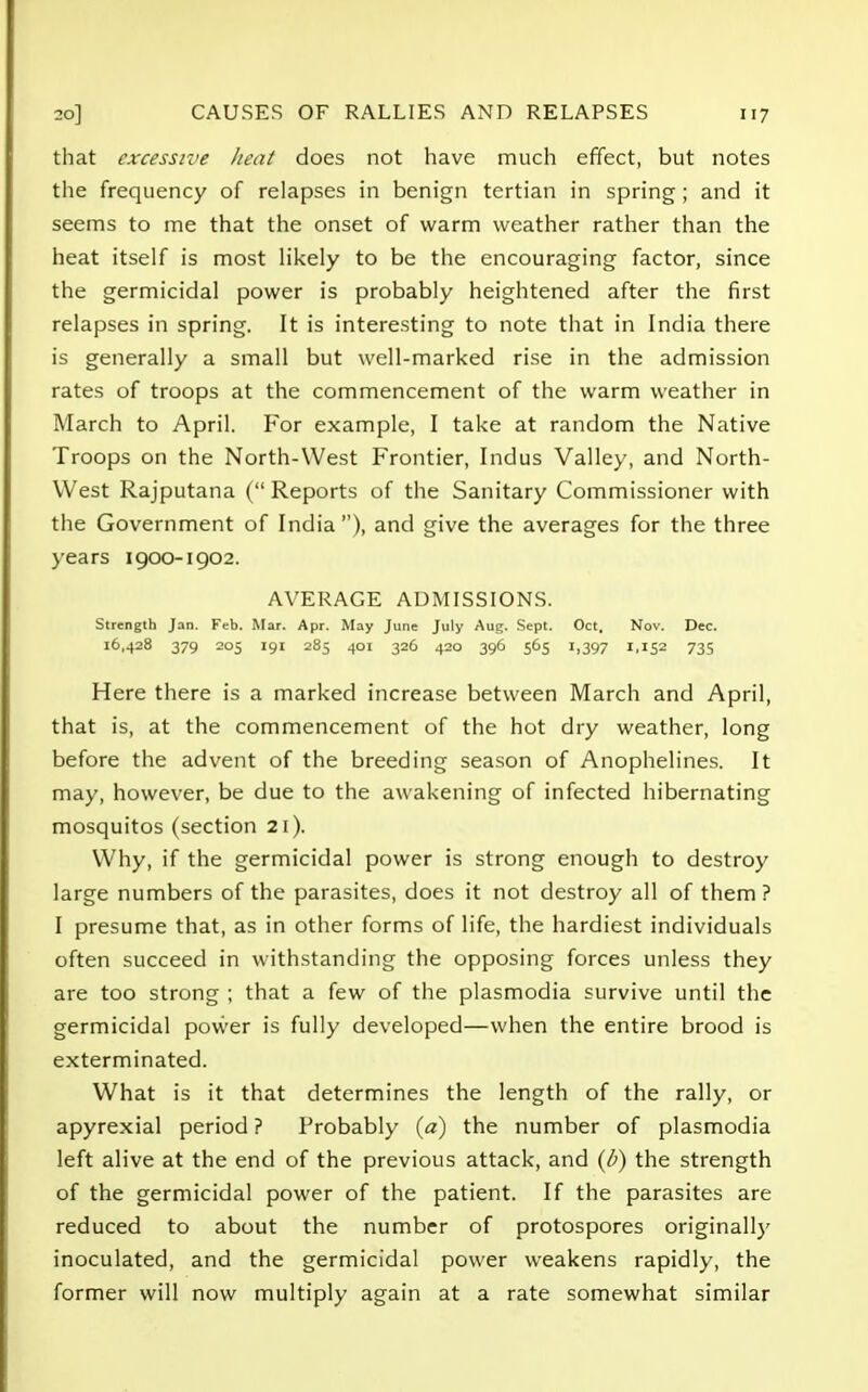 that excessive heat does not have much effect, but notes the frequency of relapses in benign tertian in spring; and it seems to me that the onset of warm weather rather than the heat itself is most likely to be the encouraging factor, since the germicidal power is probably heightened after the first relapses in spring. It is interesting to note that in India there is generally a small but well-marked rise in the admission rates of troops at the commencement of the warm weather in March to April. For example, I take at random the Native Troops on the North-West Frontier, Indus Valley, and North- VVest Rajputana (Reports of the Sanitary Commissioner with the Government of India), and give the averages for the three years 1900-1902. AVERAGE ADMISSIONS. Strength Jan. Feb. Mar. Apr. May June July Aug. Sept. Oct. Nov. Dec. 16,428 379 205 191 285 401 326 420 396 565 1,397 1,152 73s Here there is a marked increase between March and April, that is, at the commencement of the hot dry weather, long before the advent of the breeding season of Anophelines. It may, however, be due to the awakening of infected hibernating mosquitos (section 21). Why, if the germicidal power is strong enough to destroy large numbers of the parasites, does it not destroy all of them ? I presume that, as in other forms of life, the hardiest individuals often succeed in withstanding the opposing forces unless they are too strong ; that a few of the plasmodia survive until the germicidal power is fully developed—when the entire brood is exterminated. What is it that determines the length of the rally, or apyrexial period ? Probably (a) the number of plasmodia left alive at the end of the previous attack, and (b) the strength of the germicidal power of the patient. If the parasites are reduced to about the number of protospores originally inoculated, and the germicidal power weakens rapidly, the former will now multiply again at a rate somewhat similar