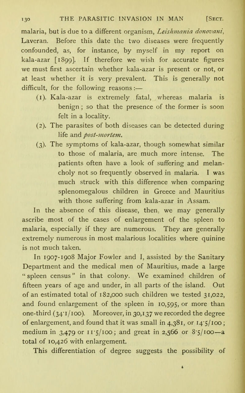 malaria, but is due to a different organism, Leishmania donovani, Laveran. Before this date the two diseases were frequently confounded, as, for instance, by myself in my report on kala-azar [1899]. If therefore we wish for accurate figures we must first ascertain whether kala-azar is present or not, or at least whether it is very prevalent. This is generally not difficult, for the following reasons:— (1) . Kala-azar is extremely fatal, whereas malaria is benign ; so that the presence of the former is soon felt in a locality. (2) . The parasites of both diseases can be detected during life and post-mortem. (3) . The symptoms of kala-azar, though somewhat similar to those of malaria, are much more intense. The patients often have a look of suffering and melan- choly not so frequently observed in malaria. I was much struck with this difference when comparing splenomegalous children in Greece and Mauritius with those suffering from kala-azar in Assam. In the absence of this disease, then, we may generally ascribe most of the cases of enlargement of the spleen to malaria, especially if they are numerous. They are generally extremely numerous in most malarious localities where quinine is not much taken. In 1907-1908 Major Fowler and I, assisted by the Sanitary Department and the medical men of Mauritius, made a large  spleen census in that colony. We examined children of fifteen years of age and under, in all parts of the island. Out of an estimated total of 182,000 such children we tested 31,022, and found enlargement of the spleen in 10,595, or more than one-third (34' I /100). Moreover, in 30,137 we recorded the degree of enlargement, and found that it was small in 4,381, or 14-5/100 ; medium in 3,479 or 11-5/100; and great in 2,566 or 8-5/100—a total of 10,426 with enlargement. This differentiation of degree suggests the possibility of