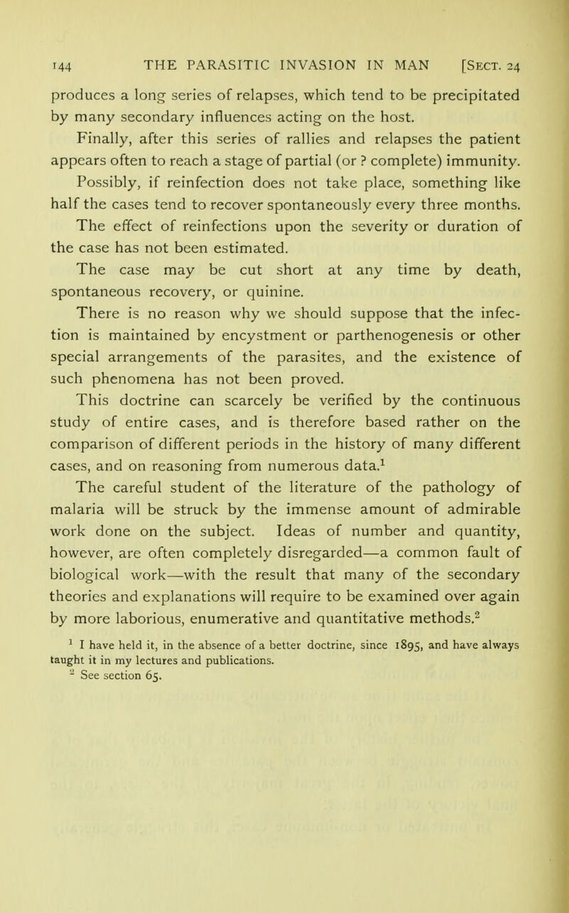 produces a long series of relapses, which tend to be precipitated by many secondary influences acting on the host. Finally, after this series of rallies and relapses the patient appears often to reach a stage of partial (or ? complete) immunity. Possibly, if reinfection does not take place, something like half the cases tend to recover spontaneously every three months. The effect of reinfections upon the severity or duration of the case has not been estimated. The case may be cut short at any time by death, spontaneous recovery, or quinine. There is no reason why we should suppose that the infec- tion is maintained by encystment or parthenogenesis or other special arrangements of the parasites, and the existence of such phenomena has not been proved. This doctrine can scarcely be verified by the continuous study of entire cases, and is therefore based rather on the comparison of different periods in the history of many different cases, and on reasoning from numerous data.1 The careful student of the literature of the pathology of malaria will be struck by the immense amount of admirable work done on the subject. Ideas of number and quantity, however, are often completely disregarded—a common fault of biological work—with the result that many of the secondary theories and explanations will require to be examined over again by more laborious, enumerative and quantitative methods.2 1 I have held it, in the absence of a better doctrine, since 1895, and have always taught it in my lectures and publications. - See section 65.