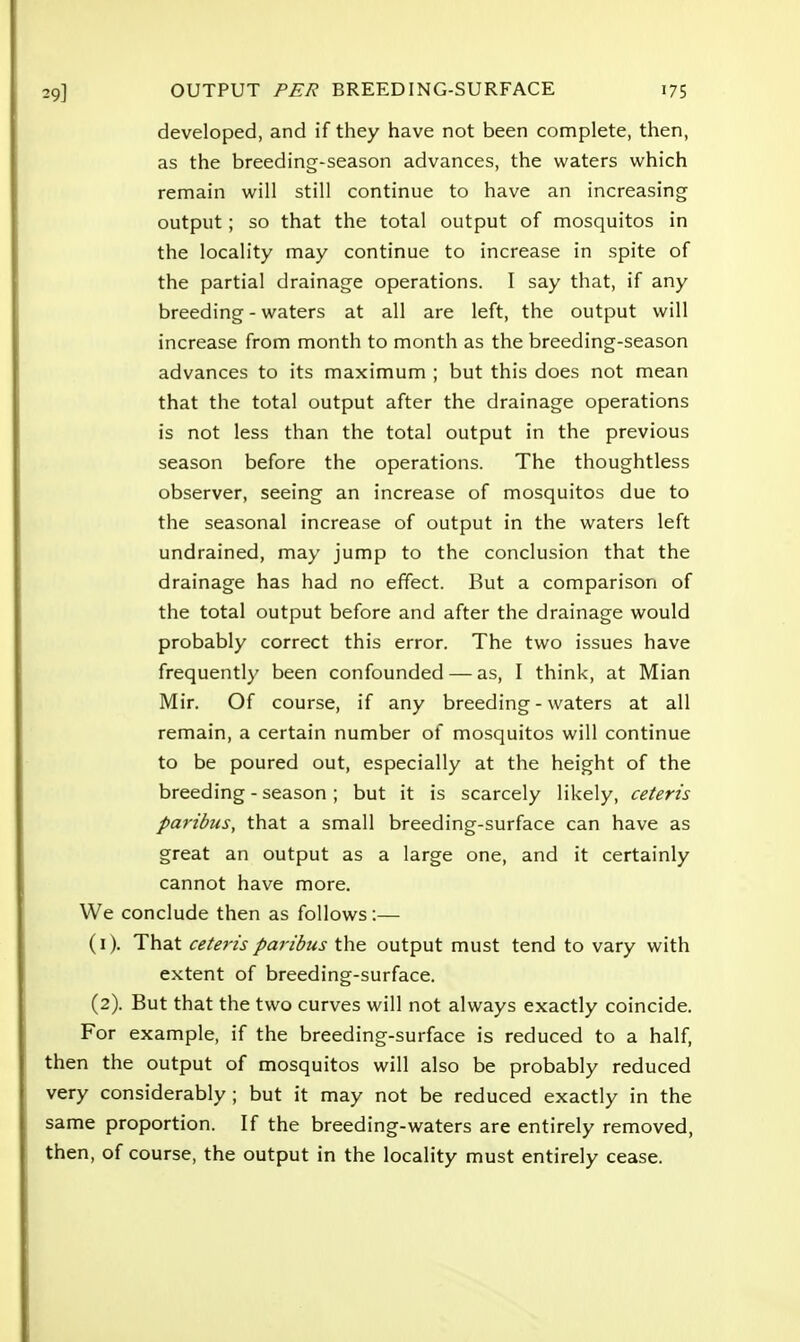 developed, and if they have not been complete, then, as the breeding-season advances, the waters which remain will still continue to have an increasing output; so that the total output of mosquitos in the locality may continue to increase in spite of the partial drainage operations. I say that, if any breeding - waters at all are left, the output will increase from month to month as the breeding-season advances to its maximum ; but this does not mean that the total output after the drainage operations is not less than the total output in the previous season before the operations. The thoughtless observer, seeing an increase of mosquitos due to the seasonal increase of output in the waters left undrained, may jump to the conclusion that the drainage has had no effect. But a comparison of the total output before and after the drainage would probably correct this error. The two issues have frequently been confounded — as, I think, at Mian Mir. Of course, if any breeding - waters at all remain, a certain number of mosquitos will continue to be poured out, especially at the height of the breeding - season; but it is scarcely likely, ceteris paribus, that a small breeding-surface can have as great an output as a large one, and it certainly cannot have more. We conclude then as follows:— (1) . That ceteris paribus the output must tend to vary with extent of breeding-surface. (2) . But that the two curves will not always exactly coincide. For example, if the breeding-surface is reduced to a half, then the output of mosquitos will also be probably reduced very considerably ; but it may not be reduced exactly in the same proportion. If the breeding-waters are entirely removed, then, of course, the output in the locality must entirely cease.