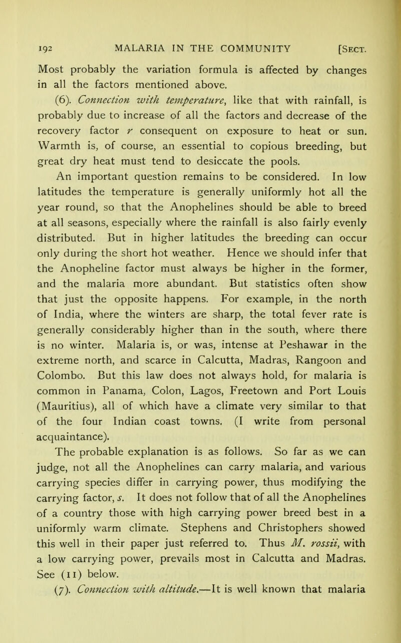 Most probably the variation formula is affected by changes in all the factors mentioned above. (6) . Connection with temperature, like that with rainfall, is probably due to increase of all the factors and decrease of the recovery factor r consequent on exposure to heat or sun. Warmth is, of course, an essential to copious breeding, but great dry heat must tend to desiccate the pools. An important question remains to be considered. In low latitudes the temperature is generally uniformly hot all the year round, so that the Anophelines should be able to breed at all seasons, especially where the rainfall is also fairly evenly distributed. But in higher latitudes the breeding can occur only during the short hot weather. Hence we should infer that the Anopheline factor must always be higher in the former, and the malaria more abundant. But statistics often show that just the opposite happens. For example, in the north of India, where the winters are sharp, the total fever rate is generally considerably higher than in the south, where there is no winter. Malaria is, or was, intense at Peshawar in the extreme north, and scarce in Calcutta, Madras, Rangoon and Colombo. But this law does not always hold, for malaria is common in Panama, Colon, Lagos, Freetown and Port Louis (Mauritius), all of which have a climate very similar to that of the four Indian coast towns. (I write from personal acquaintance). The probable explanation is as follows. So far as we can judge, not all the Anophelines can carry malaria, and various carrying species differ in carrying power, thus modifying the carrying factor, s. It does not follow that of all the Anophelines of a country those with high carrying power breed best in a uniformly warm climate. Stephens and Christophers showed this well in their paper just referred to. Thus M. rossii, with a low carrying power, prevails most in Calcutta and Madras. See (11) below. (7) . Connection with altitude.—It is well known that malaria