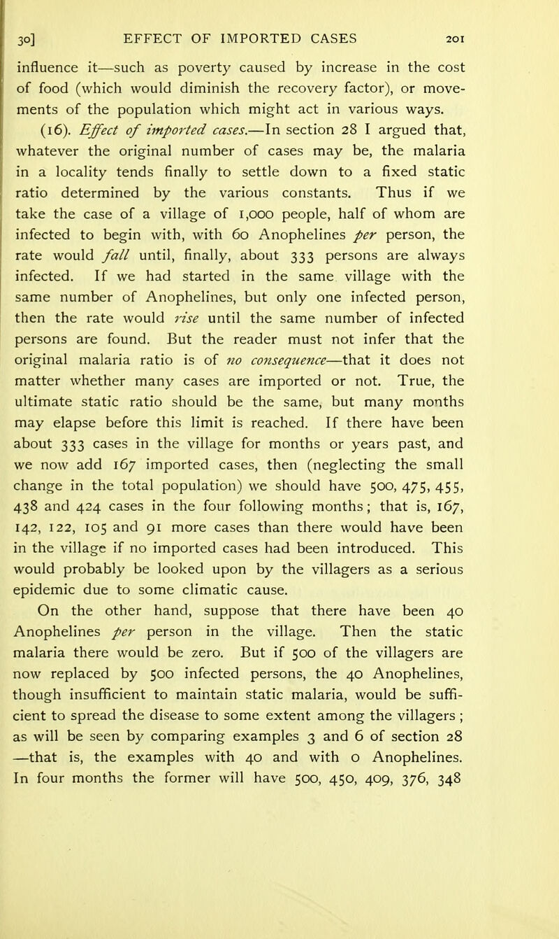 influence it—such as poverty caused by increase in the cost of food (which would diminish the recovery factor), or move- ments of the population which might act in various ways. (16). Effect of imported cases.—In section 28 I argued that, whatever the original number of cases may be, the malaria in a locality tends finally to settle down to a fixed static ratio determined by the various constants. Thus if we take the case of a village of 1,000 people, half of whom are infected to begin with, with 60 Anophelines per person, the rate would fall until, finally, about 333 persons are always infected. If we had started in the same village with the same number of Anophelines, but only one infected person, then the rate would rise until the same number of infected persons are found. But the reader must not infer that the original malaria ratio is of no consequence—that it does not matter whether many cases are imported or not. True, the ultimate static ratio should be the same, but many months may elapse before this limit is reached. If there have been about 333 cases in the village for months or years past, and we now add 167 imported cases, then (neglecting the small change in the total population) we should have 500, 475, 455, 438 and 424 cases in the four following months; that is, 167, 142, 122, 105 and 91 more cases than there would have been in the village if no imported cases had been introduced. This would probably be looked upon by the villagers as a serious epidemic due to some climatic cause. On the other hand, suppose that there have been 40 Anophelines per person in the village. Then the static malaria there would be zero. But if 500 of the villagers are now replaced by 500 infected persons, the 40 Anophelines, though insufficient to maintain static malaria, would be suffi- cient to spread the disease to some extent among the villagers ; as will be seen by comparing examples 3 and 6 of section 28 —that is, the examples with 40 and with o Anophelines. In four months the former will have 500, 450, 409, 376, 348