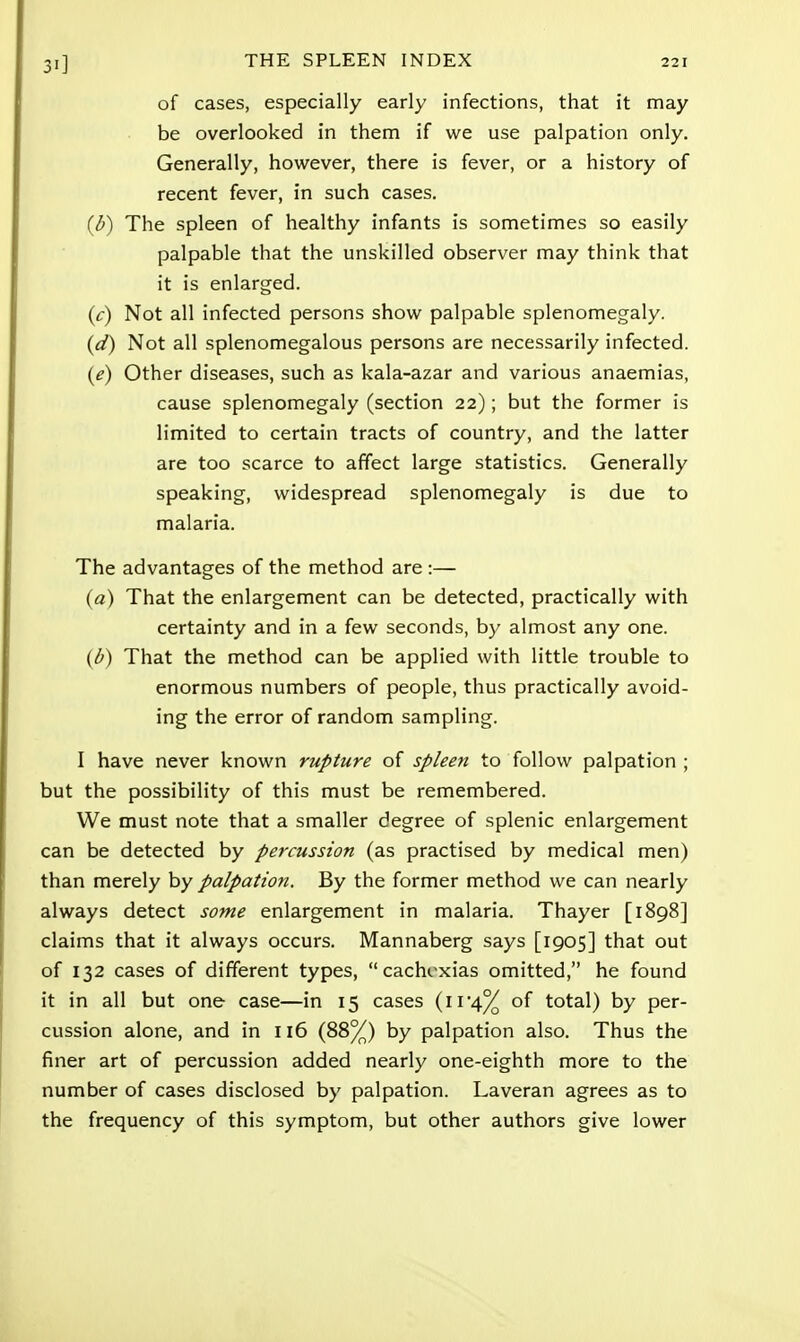 of cases, especially early infections, that it may be overlooked in them if we use palpation only. Generally, however, there is fever, or a history of recent fever, in such cases. (b) The spleen of healthy infants is sometimes so easily palpable that the unskilled observer may think that it is enlarged. (c) Not all infected persons show palpable splenomegaly. (d) Not all splenomegalous persons are necessarily infected. (e) Other diseases, such as kala-azar and various anaemias, cause splenomegaly (section 22); but the former is limited to certain tracts of country, and the latter are too scarce to affect large statistics. Generally speaking, widespread splenomegaly is due to malaria. The advantages of the method are :— (a) That the enlargement can be detected, practically with certainty and in a few seconds, by almost any one. (b) That the method can be applied with little trouble to enormous numbers of people, thus practically avoid- ing the error of random sampling. I have never known rupture of spleen to follow palpation; but the possibility of this must be remembered. We must note that a smaller degree of splenic enlargement can be detected by percussion (as practised by medical men) than merely by palpation. By the former method we can nearly always detect some enlargement in malaria. Thayer [1898] claims that it always occurs. Mannaberg says [1905] that out of 132 cases of different types, cachexias omitted, he found it in all but one case—in 15 cases (n'4% of total) by per- cussion alone, and in 116 (88%) by palpation also. Thus the finer art of percussion added nearly one-eighth more to the number of cases disclosed by palpation. Laveran agrees as to the frequency of this symptom, but other authors give lower