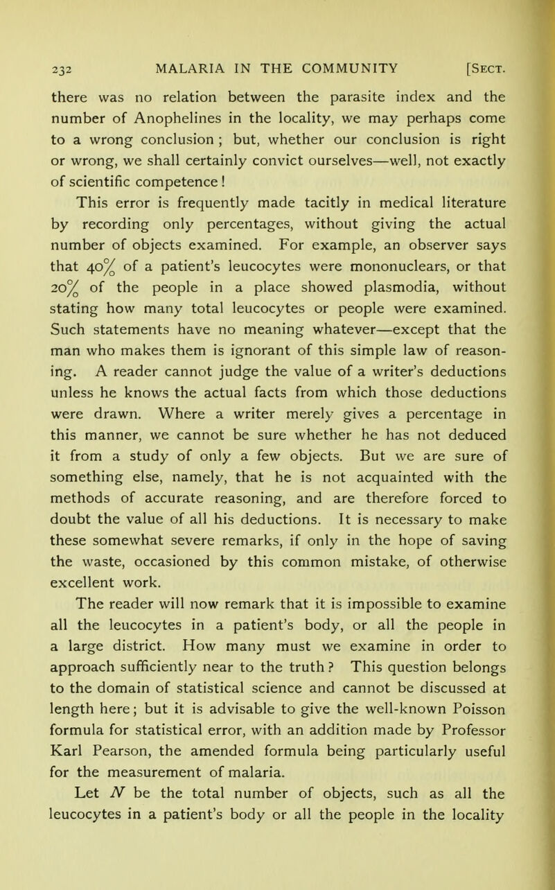 there was no relation between the parasite index and the number of Anophelines in the locality, we may perhaps come to a wrong conclusion ; but, whether our conclusion is right or wrong, we shall certainly convict ourselves—well, not exactly of scientific competence! This error is frequently made tacitly in medical literature by recording only percentages, without giving the actual number of objects examined. For example, an observer says that 40% of a patient's leucocytes were mononuclears, or that 20% of the people in a place showed plasmodia, without stating how many total leucocytes or people were examined. Such statements have no meaning whatever—except that the man who makes them is ignorant of this simple law of reason- ing. A reader cannot judge the value of a writer's deductions unless he knows the actual facts from which those deductions were drawn. Where a writer merely gives a percentage in this manner, we cannot be sure whether he has not deduced it from a study of only a few objects. But we are sure of something else, namely, that he is not acquainted with the methods of accurate reasoning, and are therefore forced to doubt the value of all his deductions. It is necessary to make these somewhat severe remarks, if only in the hope of saving the waste, occasioned by this common mistake, of otherwise excellent work. The reader will now remark that it is impossible to examine all the leucocytes in a patient's body, or all the people in a large district. How many must we examine in order to approach sufficiently near to the truth ? This question belongs to the domain of statistical science and cannot be discussed at length here; but it is advisable to give the well-known Poisson formula for statistical error, with an addition made by Professor Karl Pearson, the amended formula being particularly useful for the measurement of malaria. Let N be the total number of objects, such as all the leucocytes in a patient's body or all the people in the locality