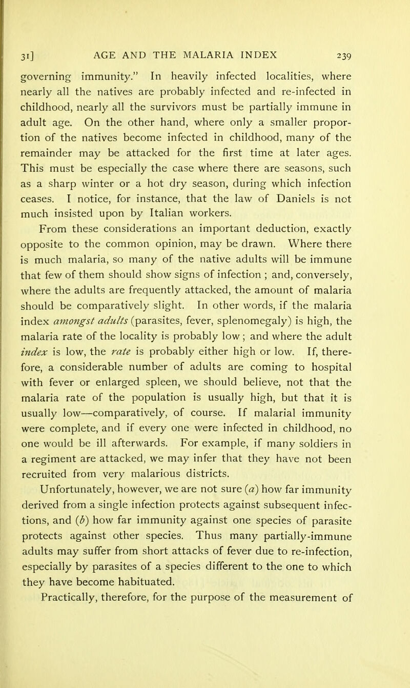 governing immunity. In heavily infected localities, where nearly all the natives are probably infected and re-infected in childhood, nearly all the survivors must be partially immune in adult age. On the other hand, where only a smaller propor- tion of the natives become infected in childhood, many of the remainder may be attacked for the first time at later ages. This must be especially the case where there are seasons, such as a sharp winter or a hot dry season, during which infection ceases. I notice, for instance, that the law of Daniels is not much insisted upon by Italian workers. From these considerations an important deduction, exactly opposite to the common opinion, may be drawn. Where there is much malaria, so many of the native adults will be immune that few of them should show signs of infection ; and, conversely, where the adults are frequently attacked, the amount of malaria should be comparatively slight. In other words, if the malaria index amongst adults (parasites, fever, splenomegaly) is high, the malaria rate of the locality is probably low; and where the adult index is low, the rate is probably either high or low. If, there- fore, a considerable number of adults are coming to hospital with fever or enlarged spleen, we should believe, not that the malaria rate of the population is usually high, but that it is usually low—comparatively, of course. If malarial immunity were complete, and if every one were infected in childhood, no one would be ill afterwards. For example, if many soldiers in a regiment are attacked, we may infer that they have not been recruited from very malarious districts. Unfortunately, however, we are not sure (a) how far immunity derived from a single infection protects against subsequent infec- tions, and (d) how far immunity against one species of parasite protects against other species. Thus many partially-immune adults may suffer from short attacks of fever due to re-infection, especially by parasites of a species different to the one to which they have become habituated. Practically, therefore, for the purpose of the measurement of