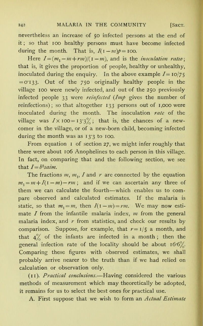 nevertheless an increase of 50 infected persons at the end of it; so that 100 healthy persons must have become infected during the month. That is, I(i — m)p — 100. Here I—(m1 — m + r7n)/(i—m), and is the inoculation ratio; that is, it gives the proportion of people, healthy or unhealthy, inoculated during the enquiry. In the above example I— 10/75 = 0I33. Out of the 750 originally healthy people in the village 100 were newly infected, and out of the 250 previously infected people 33 were reinfected {Imp gives the number of reinfections); so that altogether 133 persons out of 1,000 were inoculated during the month. The inoculation rate of the village was /x 100= 13*3%; that is, the chances of a new- comer in the village, or of a new-born child, becoming infected during the month was as 13*3 to 100. From equation 1 of section 27, we might infer roughly that there were about 106 Anophelines to each person in this village. In fact, on comparing that and the following section, we see that I=d^saim. The fractions m, mv I and r are connected by the equation m1 = m + I(i—m) — rm ; and if we can ascertain any three of them we can calculate the fourth—which enables us to com- pare observed and calculated estimates. If the malaria is static, so that m1 = m, then I(l — m) = rm. We may now esti- mate / from the infantile malaria index, 111 from the general malaria index, and r from statistics, and check our results by comparison. Suppose, for example, that r= 1/5 a month, and that 4% of the infants are infected in a month; then the general infection rate of the locality should be about i66%. Comparing these figures with observed estimates, we shall probably arrive nearer to the truth than if we had relied on calculation or observation only. (11). Practical conclusions.—Having considered the various methods of measurement which may theoretically be adopted, it remains for us to select the best ones for practical use. A. First suppose that we wish to form an Actual Estimate