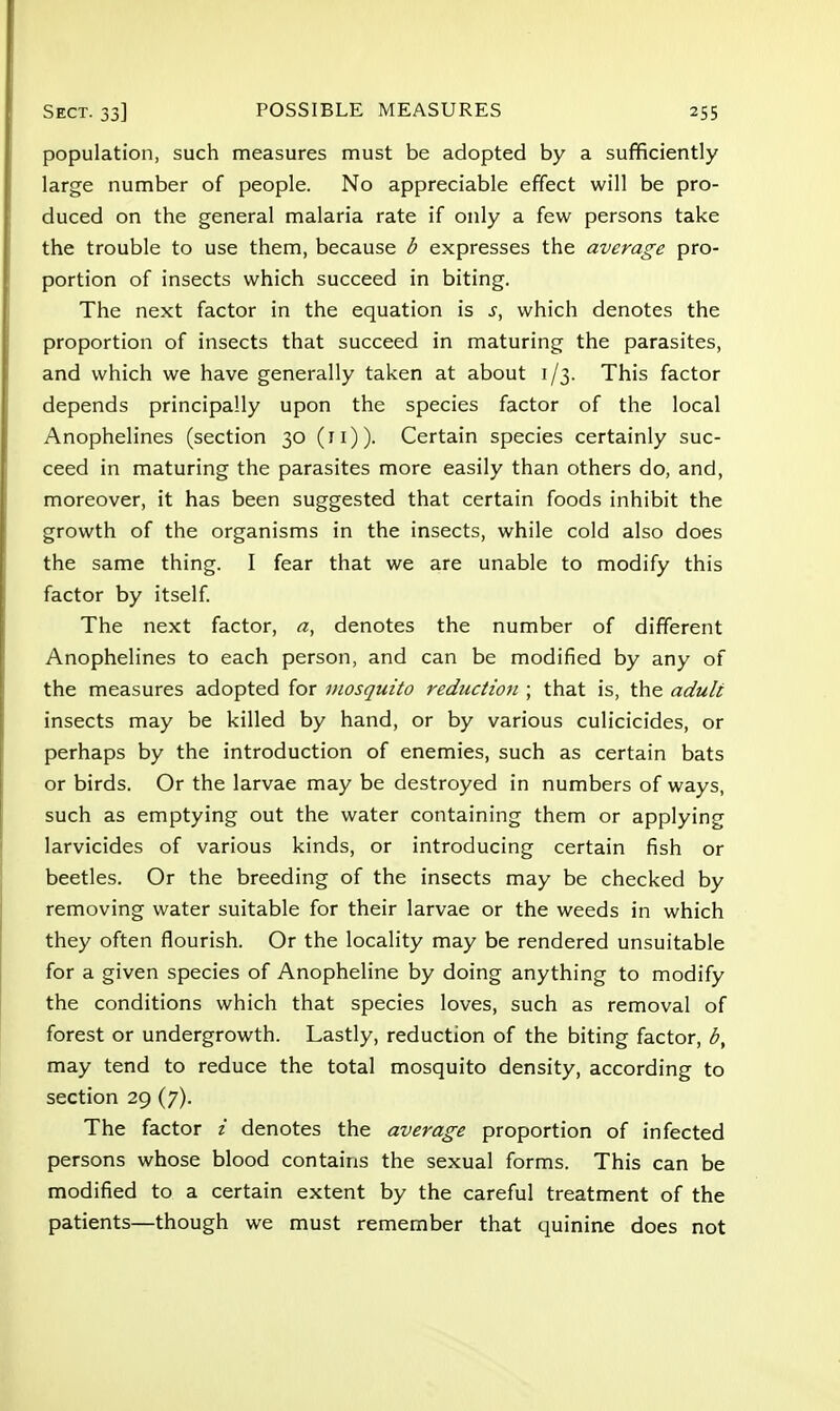 population, such measures must be adopted by a sufficiently large number of people. No appreciable effect will be pro- duced on the general malaria rate if only a few persons take the trouble to use them, because b expresses the average pro- portion of insects which succeed in biting. The next factor in the equation is s, which denotes the proportion of insects that succeed in maturing the parasites, and which we have generally taken at about 1/3. This factor depends principally upon the species factor of the local Anophelines (section 30 (11)). Certain species certainly suc- ceed in maturing the parasites more easily than others do, and, moreover, it has been suggested that certain foods inhibit the growth of the organisms in the insects, while cold also does the same thing. I fear that we are unable to modify this factor by itself. The next factor, a, denotes the number of different Anophelines to each person, and can be modified by any of the measures adopted for mosquito reduction ; that is, the adult insects may be killed by hand, or by various culicicides, or perhaps by the introduction of enemies, such as certain bats or birds. Or the larvae may be destroyed in numbers of ways, such as emptying out the water containing them or applying larvicides of various kinds, or introducing certain fish or beetles. Or the breeding of the insects may be checked by removing water suitable for their larvae or the weeds in which they often flourish. Or the locality may be rendered unsuitable for a given species of Anopheline by doing anything to modify the conditions which that species loves, such as removal of forest or undergrowth. Lastly, reduction of the biting factor, b, may tend to reduce the total mosquito density, according to section 29 (7). The factor i denotes the average proportion of infected persons whose blood contains the sexual forms. This can be modified to a certain extent by the careful treatment of the patients—though we must remember that quinine does not