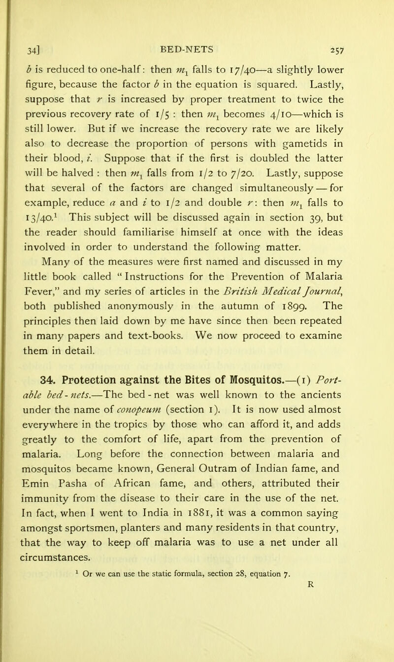 b is reduced to one-half: then mx falls to 17/40—a slightly lower figure, because the factor b in the equation is squared. Lastly, suppose that r is increased by proper treatment to twice the previous recovery rate of 1/5 : then mx becomes 4/10—which is still lower. But if we increase the recovery rate we are likely also to decrease the proportion of persons with gametids in their blood, i. Suppose that if the first is doubled the latter will be halved : then m1 falls from 1/2 to 7/20. Lastly, suppose that several of the factors are changed simultaneously — for example, reduce a and i to 1/2 and double r: then m1 falls to 13/40.1 This subject will be discussed again in section 39, but the reader should familiarise himself at once with the ideas involved in order to understand the following matter. Many of the measures were first named and discussed in my little book called  Instructions for the Prevention of Malaria Fever, and my series of articles in the British Medical Journal, both published anonymously in the autumn of 1899. The principles then laid down by me have since then been repeated in many papers and text-books. We now proceed to examine them in detail. 34. Protection against the Bites of Mosquitos.—(i) Port- able bed - nets.—The bed - net was well known to the ancients under the name of conopeum (section 1). It is now used almost everywhere in the tropics by those who can afford it, and adds greatly to the comfort of life, apart from the prevention of malaria. Long before the connection between malaria and mosquitos became known, General Outram of Indian fame, and Emin Pasha of African fame, and others, attributed their immunity from the disease to their care in the use of the net. In fact, when I went to India in 1881, it was a common saying amongst sportsmen, planters and many residents in that country, that the way to keep off malaria was to use a net under all circumstances. 1 Or we can use the static formula, section 28, equation 7. R