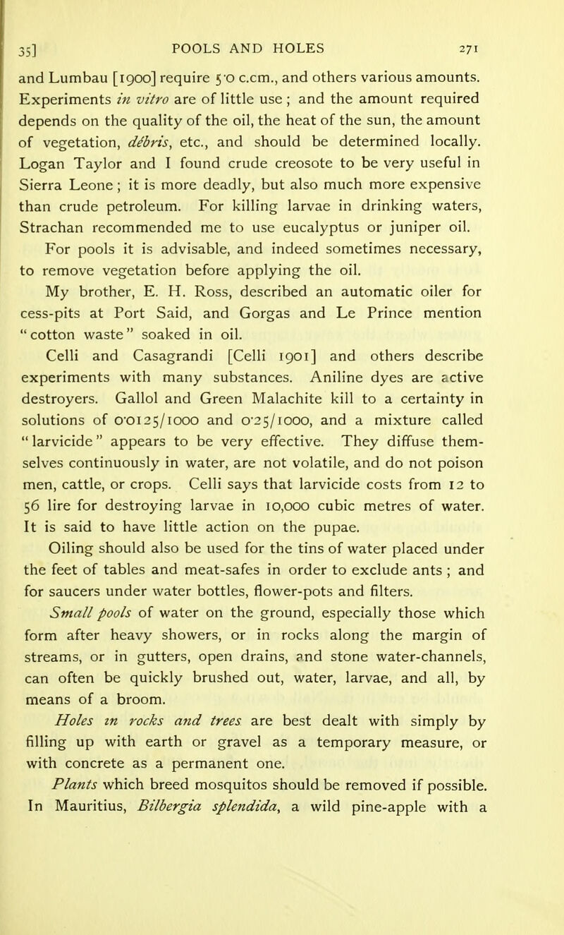 and Lumbau [1900] require 5-0 c.cm., and others various amounts. Experiments in vitro are of little use; and the amount required depends on the quality of the oil, the heat of the sun, the amount of vegetation, dSris, etc., and should be determined locally. Logan Taylor and I found crude creosote to be very useful in Sierra Leone ; it is more deadly, but also much more expensive than crude petroleum. For killing larvae in drinking waters, Strachan recommended me to use eucalyptus or juniper oil. For pools it is advisable, and indeed sometimes necessary, to remove vegetation before applying the oil. My brother, E. H. Ross, described an automatic oiler for cess-pits at Port Said, and Gorgas and Le Prince mention  cotton waste soaked in oil. Celli and Casagrandi [Celli 1901] and others describe experiments with many substances. Aniline dyes are active destroyers. Gallol and Green Malachite kill to a certainty in solutions of O'0125/iooo and o-2 5/iooo, and a mixture called  larvicide  appears to be very effective. They diffuse them- selves continuously in water, are not volatile, and do not poison men, cattle, or crops. Celli says that larvicide costs from 12 to 56 lire for destroying larvae in 10,000 cubic metres of water. It is said to have little action on the pupae. Oiling should also be used for the tins of water placed under the feet of tables and meat-safes in order to exclude ants ; and for saucers under water bottles, flower-pots and filters. Small pools of water on the ground, especially those which form after heavy showers, or in rocks along the margin of streams, or in gutters, open drains, and stone water-channels, can often be quickly brushed out, water, larvae, and all, by means of a broom. Holes in rocks and trees are best dealt with simply by filling up with earth or gravel as a temporary measure, or with concrete as a permanent one. Plants which breed mosquitos should be removed if possible. In Mauritius, Bilbergia splendida, a wild pine-apple with a