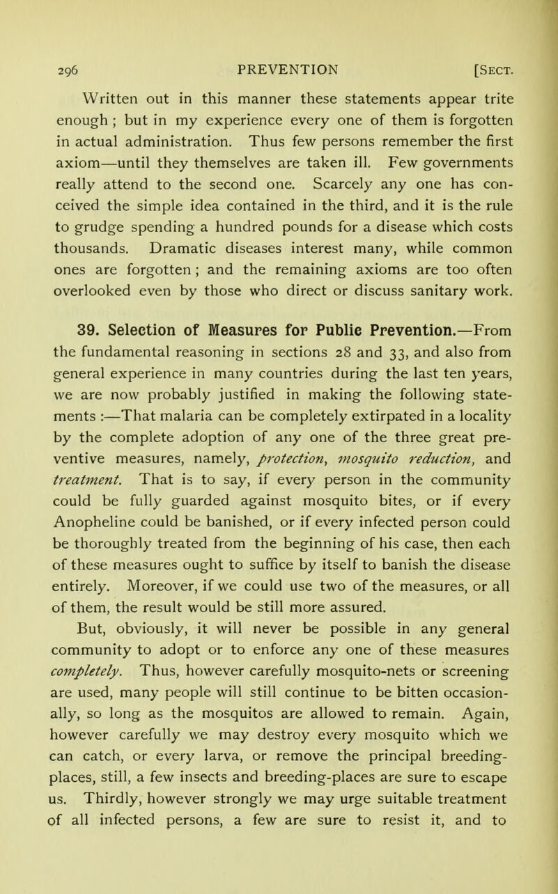 Written out in this manner these statements appear trite enough ; but in my experience every one of them is forgotten in actual administration. Thus few persons remember the first axiom—until they themselves are taken ill. Few governments really attend to the second one. Scarcely any one has con- ceived the simple idea contained in the third, and it is the rule to grudge spending a hundred pounds for a disease which costs thousands. Dramatic diseases interest many, while common ones are forgotten ; and the remaining axioms are too often overlooked even by those who direct or discuss sanitary work. 39. Selection of Measures for Publie Prevention.—From the fundamental reasoning in sections 28 and 33, and also from general experience in many countries during the last ten years, we are now probably justified in making the following state- ments :—That malaria can be completely extirpated in a locality by the complete adoption of any one of the three great pre- ventive measures, namely, protection, mosquito reduction, and treatment. That is to say, if every person in the community could be fully guarded against mosquito bites, or if every Anopheline could be banished, or if every infected person could be thoroughly treated from the beginning of his case, then each of these measures ought to suffice by itself to banish the disease entirely. Moreover, if we could use two of the measures, or all of them, the result would be still more assured. But, obviously, it will never be possible in any general community to adopt or to enforce any one of these measures completely. Thus, however carefully mosquito-nets or screening are used, many people will still continue to be bitten occasion- ally, so long as the mosquitos are allowed to remain. Again, however carefully we may destroy every mosquito which we can catch, or every larva, or remove the principal breeding- places, still, a few insects and breeding-places are sure to escape us. Thirdly, however strongly we may urge suitable treatment of all infected persons, a few are sure to resist it, and to