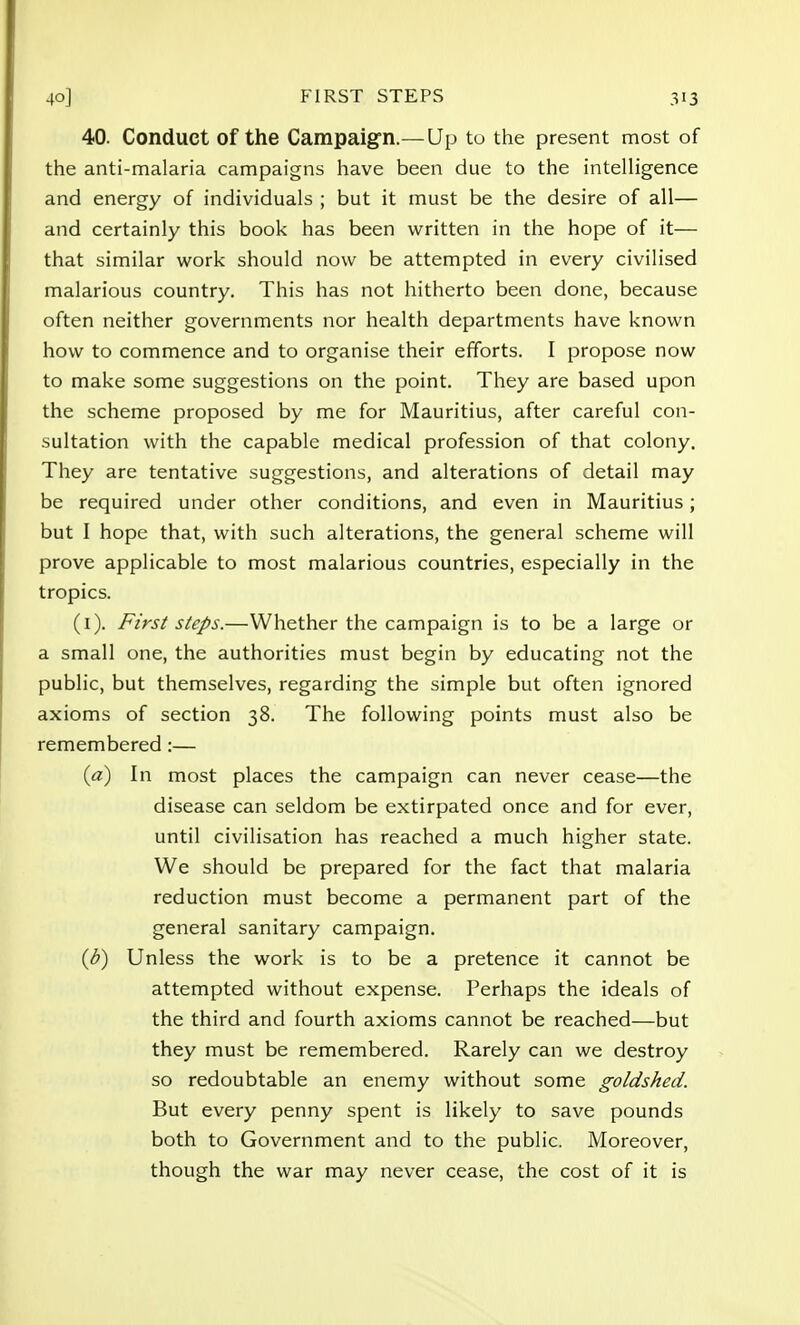 40. Conduct of the Campaign.— Up to the present most of the anti-malaria campaigns have been due to the intelligence and energy of individuals ; but it must be the desire of all— and certainly this book has been written in the hope of it— that similar work should now be attempted in every civilised malarious country. This has not hitherto been done, because often neither governments nor health departments have known how to commence and to organise their efforts. I propose now to make some suggestions on the point. They are based upon the scheme proposed by me for Mauritius, after careful con- sultation with the capable medical profession of that colony. They are tentative suggestions, and alterations of detail may be required under other conditions, and even in Mauritius; but I hope that, with such alterations, the general scheme will prove applicable to most malarious countries, especially in the tropics. (1). First steps.—Whether the campaign is to be a large or a small one, the authorities must begin by educating not the public, but themselves, regarding the simple but often ignored axioms of section 38. The following points must also be remembered:— (a) In most places the campaign can never cease—the disease can seldom be extirpated once and for ever, until civilisation has reached a much higher state. We should be prepared for the fact that malaria reduction must become a permanent part of the general sanitary campaign. (b) Unless the work is to be a pretence it cannot be attempted without expense. Perhaps the ideals of the third and fourth axioms cannot be reached—but they must be remembered. Rarely can we destroy so redoubtable an enemy without some goldshed. But every penny spent is likely to save pounds both to Government and to the public. Moreover, though the war may never cease, the cost of it is