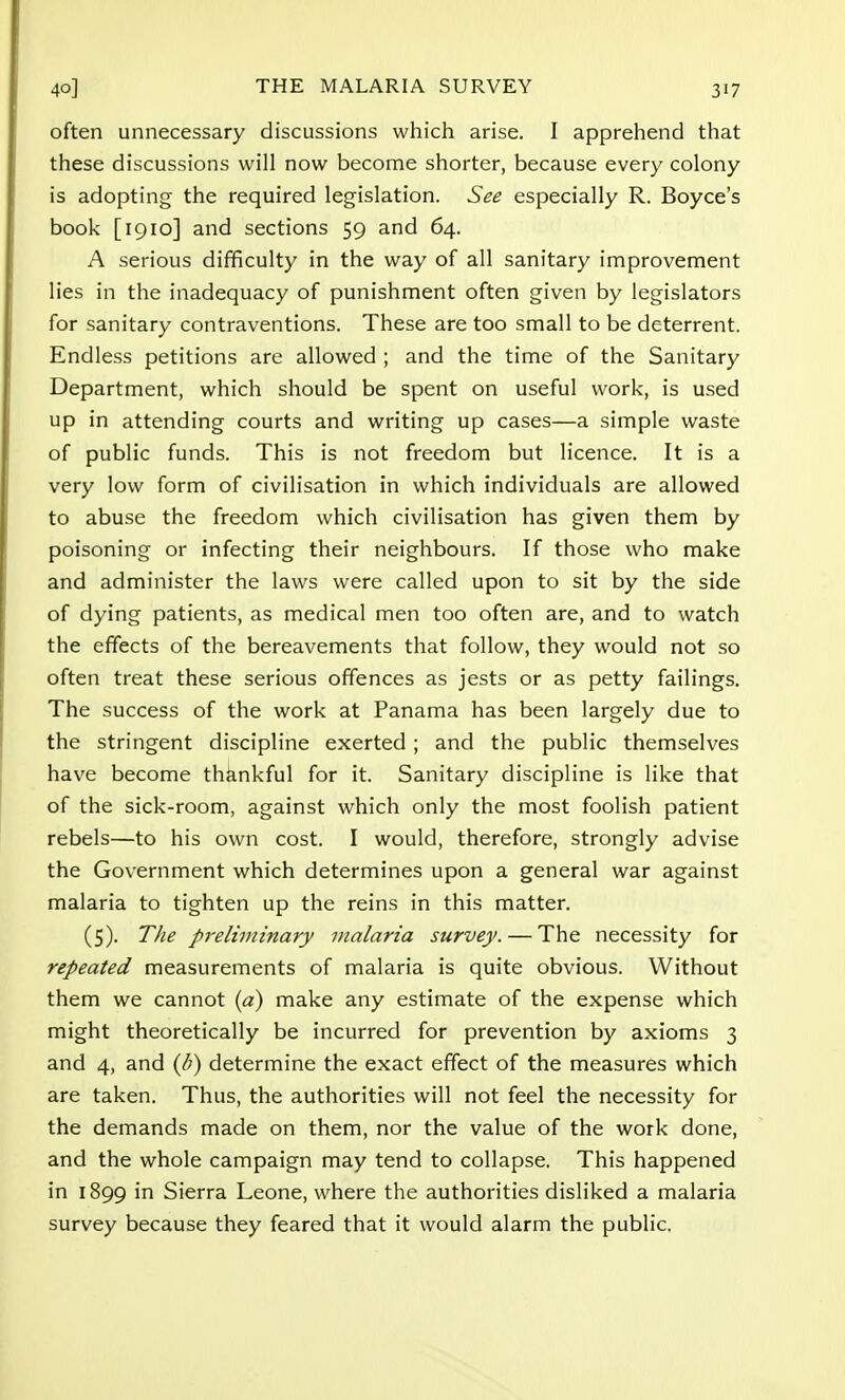 often unnecessary discussions which arise. I apprehend that these discussions will now become shorter, because every colony is adopting the required legislation. See especially R. Boyce's book [1910] and sections 59 and 64. A serious difficulty in the way of all sanitary improvement lies in the inadequacy of punishment often given by legislators for sanitary contraventions. These are too small to be deterrent. Endless petitions are allowed ; and the time of the Sanitary Department, which should be spent on useful work, is used up in attending courts and writing up cases—a simple waste of public funds. This is not freedom but licence. It is a very low form of civilisation in which individuals are allowed to abuse the freedom which civilisation has given them by poisoning or infecting their neighbours. If those who make and administer the laws were called upon to sit by the side of dying patients, as medical men too often are, and to watch the effects of the bereavements that follow, they would not so often treat these serious offences as jests or as petty failings. The success of the work at Panama has been largely due to the stringent discipline exerted ; and the public themselves have become thankful for it. Sanitary discipline is like that of the sick-room, against which only the most foolish patient rebels—to his own cost. I would, therefore, strongly advise the Government which determines upon a general war against malaria to tighten up the reins in this matter. (5). The preliminary malaria survey. — The necessity for repeated measurements of malaria is quite obvious. Without them we cannot (a) make any estimate of the expense which might theoretically be incurred for prevention by axioms 3 and 4, and (/;) determine the exact effect of the measures which are taken. Thus, the authorities will not feel the necessity for the demands made on them, nor the value of the work done, and the whole campaign may tend to collapse. This happened in 1899 in Sierra Leone, where the authorities disliked a malaria survey because they feared that it would alarm the public.