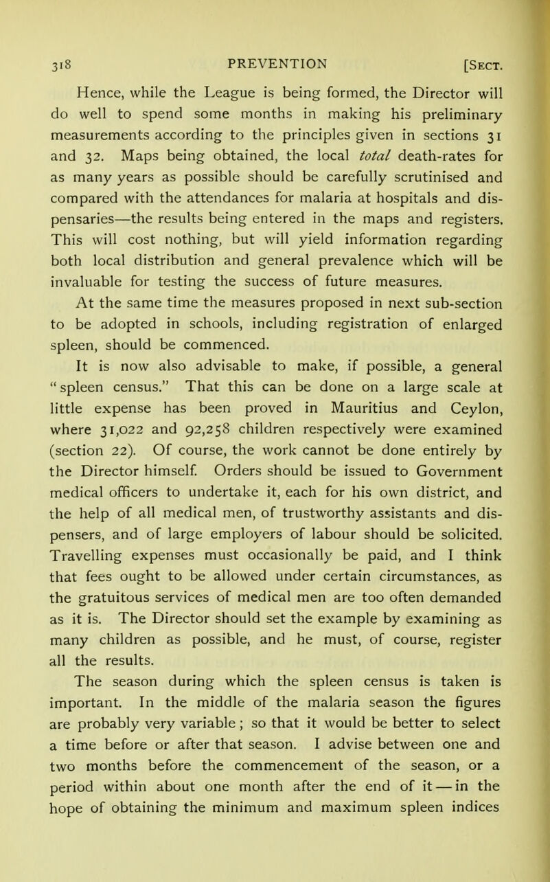 Hence, while the League is being formed, the Director will do well to spend some months in making his preliminary measurements according to the principles given in sections 31 and 32. Maps being obtained, the local total death-rates for as many years as possible should be carefully scrutinised and compared with the attendances for malaria at hospitals and dis- pensaries—the results being entered in the maps and registers. This will cost nothing, but will yield information regarding both local distribution and general prevalence which will be invaluable for testing the success of future measures. At the same time the measures proposed in next sub-section to be adopted in schools, including registration of enlarged spleen, should be commenced. It is now also advisable to make, if possible, a general  spleen census. That this can be done on a large scale at little expense has been proved in Mauritius and Ceylon, where 31,022 and 92,258 children respectively were examined (section 22). Of course, the work cannot be done entirely by the Director himself. Orders should be issued to Government medical officers to undertake it, each for his own district, and the help of all medical men, of trustworthy assistants and dis- pensers, and of large employers of labour should be solicited. Travelling expenses must occasionally be paid, and I think that fees ought to be allowed under certain circumstances, as the gratuitous services of medical men are too often demanded as it is. The Director should set the example by examining as many children as possible, and he must, of course, register all the results. The season during which the spleen census is taken is important. In the middle of the malaria season the figures are probably very variable; so that it would be better to select a time before or after that season. I advise between one and two months before the commencement of the season, or a period within about one month after the end of it — in the hope of obtaining the minimum and maximum spleen indices