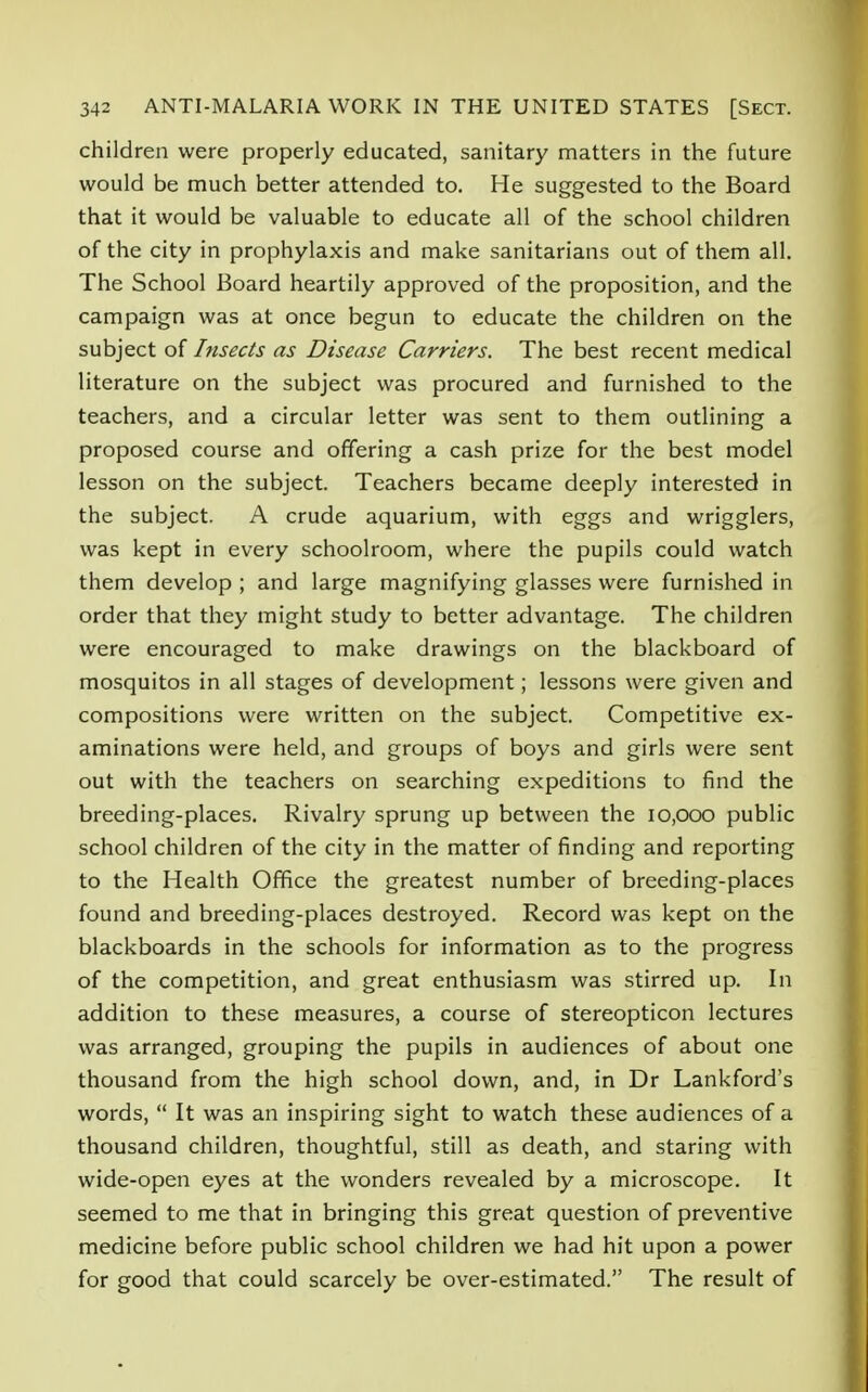 children were properly educated, sanitary matters in the future would be much better attended to. He suggested to the Board that it would be valuable to educate all of the school children of the city in prophylaxis and make sanitarians out of them all. The School Board heartily approved of the proposition, and the campaign was at once begun to educate the children on the subject of Insects as Disease Carriers. The best recent medical literature on the subject was procured and furnished to the teachers, and a circular letter was sent to them outlining a proposed course and offering a cash prize for the best model lesson on the subject. Teachers became deeply interested in the subject. A crude aquarium, with eggs and wrigglers, was kept in every schoolroom, where the pupils could watch them develop ; and large magnifying glasses were furnished in order that they might study to better advantage. The children were encouraged to make drawings on the blackboard of mosquitos in all stages of development; lessons were given and compositions were written on the subject. Competitive ex- aminations were held, and groups of boys and girls were sent out with the teachers on searching expeditions to find the breeding-places. Rivalry sprung up between the 10,000 public school children of the city in the matter of finding and reporting to the Health Office the greatest number of breeding-places found and breeding-places destroyed. Record was kept on the blackboards in the schools for information as to the progress of the competition, and great enthusiasm was stirred up. In addition to these measures, a course of stereopticon lectures was arranged, grouping the pupils in audiences of about one thousand from the high school down, and, in Dr Lankford's words,  It was an inspiring sight to watch these audiences of a thousand children, thoughtful, still as death, and staring with wide-open eyes at the wonders revealed by a microscope. It seemed to me that in bringing this great question of preventive medicine before public school children we had hit upon a power for good that could scarcely be over-estimated. The result of