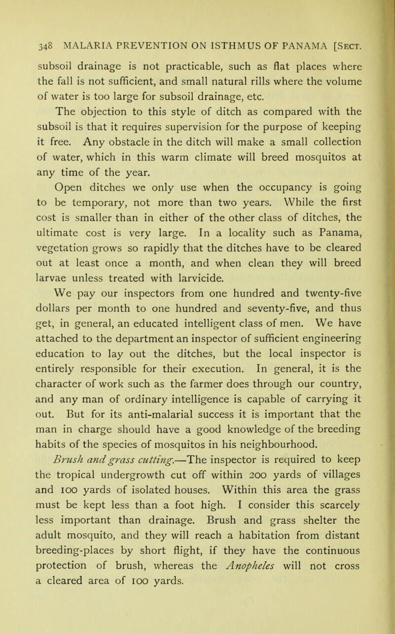 subsoil drainage is not practicable, such as flat places where the fall is not sufficient, and small natural rills where the volume of water is too large for subsoil drainage, etc. The objection to this style of ditch as compared with the subsoil is that it requires supervision for the purpose of keeping it free. Any obstacle in the ditch will make a small collection of water, which in this warm climate will breed mosquitos at any time of the year. Open ditches we only use when the occupancy is going to be temporary, not more than two years. While the first cost is smaller than in either of the other class of ditches, the ultimate cost is very large. In a locality such as Panama, vegetation grows so rapidly that the ditches have to be cleared out at least once a month, and when clean they will breed larvae unless treated with larvicide. We pay our inspectors from one hundred and twenty-five dollars per month to one hundred and seventy-five, and thus get, in general, an educated intelligent class of men. We have attached to the department an inspector of sufficient engineering education to lay out the ditches, but the local inspector is entirely responsible for their execution. In general, it is the character of work such as the farmer does through our country, and any man of ordinary intelligence is capable of carrying it out. But for its anti-malarial success it is important that the man in charge should have a good knowledge of the breeding habits of the species of mosquitos in his neighbourhood. Brush and grass cutting.—The inspector is required to keep the tropical undergrowth cut off within 200 yards of villages and 100 yards of isolated houses. Within this area the grass must be kept less than a foot high. I consider this scarcely less important than drainage. Brush and grass shelter the adult mosquito, and they will reach a habitation from distant breeding-places by short flight, if they have the continuous protection of brush, whereas the Anopheles will not cross a cleared area of 100 yards.