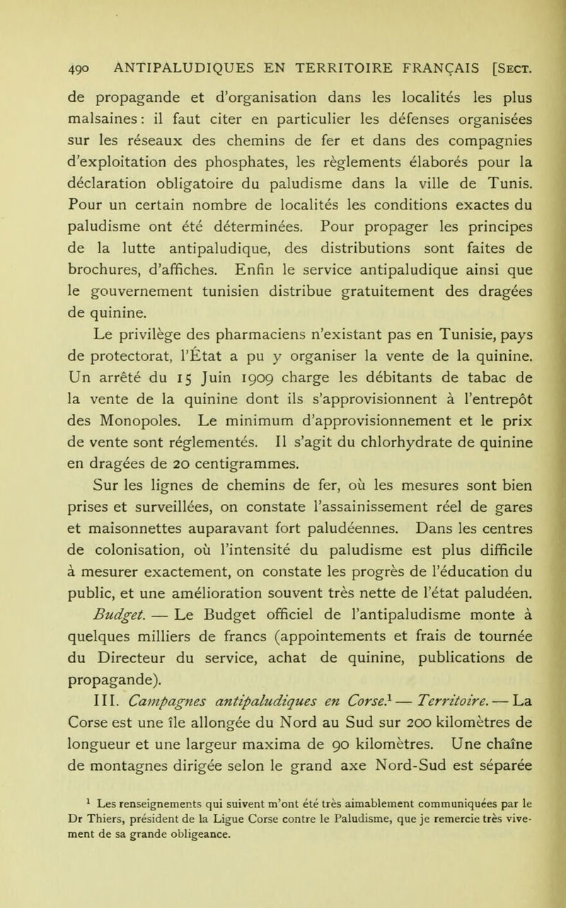 de propagande et d'organisation dans les localites les plus malsaines: il faut citer en particulier les defenses organisees sur les reseaux des chemins de fer et dans des compagnies d'exploitation des phosphates, les reglements elabores pour la declaration obligatoire du paludisme dans la ville de Tunis. Pour un certain nombre de localites les conditions exactes du paludisme ont ete determinees. Pour propager les principes de la lutte antipaludique, des distributions sont faites de brochures, d'affiches. Enfin le service antipaludique ainsi que le gouvernement tunisien distribue gratuitement des dragees de quinine. Le privilege des pharmaciens n'existant pas en Tunisie, pays de protectorat, l'Etat a pu y organiser la vente de la quinine. Un arrete du 15 Juin 1909 charge les debitants de tabac de la vente de la quinine dont ils s'approvisionnent a l'entrepot des Monopoles. Le minimum d'approvisionnement et le prix de vente sont reglementes. II s'agit du chlorhydrate de quinine en dragees de 20 centigrammes. Sur les lignes de chemins de fer, ou les mesures sont bien prises et surveillees, on constate l'assainissement re^el de gares et maisonnettes auparavant fort paludeennes. Dans les centres de colonisation, ou l'intensite du paludisme est plus difficile a mesurer exactement, on constate les progres de l'education du public, et une amelioration souvent tres nette de l'etat paludeen. Budget. — Le Budget officiel de l'antipaludisme monte a quelques milliers de francs (appointements et frais de tournee du Directeur du service, achat de quinine, publications de propagande). III. Cainpagnes antipaludiques en Corse}—Territoire. — La Corse est une lie allongee du Nord au Sud sur 200 kilometres de longueur et une largeur maxima de 90 kilometres. Une chaine de montagnes dirigee selon le grand axe Nord-Sud est separee 1 Les renseignemer.ts qui suivent m'ont ete tres aimablement communiquees par le Dr Thiers, president de la Ligue Corse contre le Paludisme, que je remercie tres vive- ment de sa grande obligeance.
