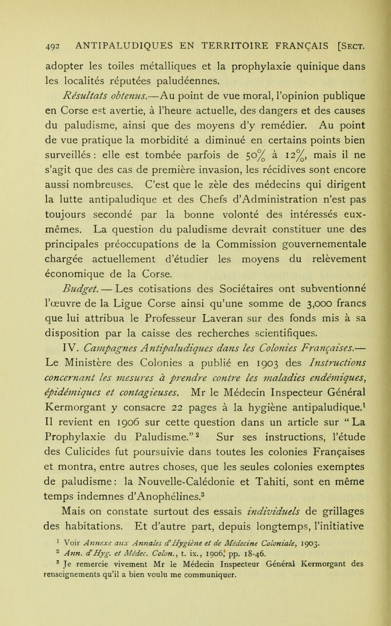 adopter les toiles metalliques et la prophylaxie quinique dans les localites reputees paludeennes. Resultats obtenus.—Au point de vue moral, l'opinion publique en Corse e=t avertie, a l'heure actuelle, des dangers et des causes du paludisme, ainsi que des moyens d'y remedier. Au point de vue pratique la morbidite a diminue en certains points bien surveilles : elle est tombee parfois de 50% a 12%, mais il ne s'agit que des cas de premiere invasion, les recidives sont encore aussi nombreuses. C'est que le zele des medecins qui dirigent la lutte antipaludique et des Chefs d'Administration n'est pas toujours seconde par la bonne volonte des interesses eux- memes. La question du paludisme devrait constituer une des principales preoccupations de la Commission gouvernementale chargee actuellement d'etudier les moyens du relevement economique de la Corse. Budget. — Les cotisations des Societaires ont subventionne l'ceuvre de la Ligue Corse ainsi qu'une somme de 3,000 francs que lui attribua le Professeur Laveran sur des fonds mis a sa disposition par la caisse des recherches scientifiques. IV. Campagnes Antipaludiques dans les Colonies Francaises.— Le Ministere des Colonies a publie en 1903 des Instructions concernant les mesures a prendre contre les maladies endemiques, epidemiques et contagieuses. Mr le Medecin Inspecteur General Kermorgant y consacre 22 pages a la hygiene antipaludique.1 II revient en 1906 sur cette question dans un article sur  La Prophylaxie du Paludisme.2 Sur ses instructions, l'etude des Culicides fut poursuivie dans toutes les colonies Franchises et montra, entre autres choses, que les seules colonies exemptes de paludisme: la Nouvelle-Caledonie et Tahiti, sont en meme temps indemnes d'Anophelines.3 Mais on constate surtout des essais individuels de grillages des habitations. Et d'autre part, depuis longtemps, l'initiative ' Voir Annexe aux Annates <£Hygiene et de Alidecine Coloniale, 1903. 2 Ann. cfHyg. et Me'dec. Colon., t. ix., 1906, pp. 18-46. 3 Je remercie vivement Mr le Medecin Inspecteur General Kermorgant des renseignements qu'il a bien voulu me communiquer.