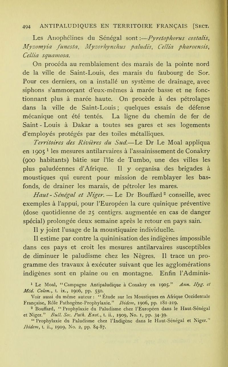 Les Anophelines du Senegal sont:—Pyretophorus costalis, Myzomyia funesta, Myzorhynchus paludis, Cellia pharoensis, Cellia squamosa. On proceda au remblaiement des marais de la pointe nord de la ville de Saint-Louis, des marais du faubourg de Sor. Pour ces derniers, on a installe un systeme de drainage, avec siphons s'ammorcant d'eux-memes a maree basse et ne fonc- tionnant plus a maree haute. On procede a des petrolages dans la ville de Saint-Louis; quelques essais de defense mecanique ont ete tentes. La ligne du chemin de fer de Saint - Louis a Dakar a toutes ses gares et ses logements d'employes proteges par des toiles metalliques. Territoires des Rivieres du Sud.—Le Dr Le Moal appliqua en 1905 1 les mesures antilarvaires a l'assainissement de Conakry (900 habitants) batie sur l'ile de Tumbo, une des villes les plus paludeennes d'Afrique. II y organisa des brigades a moustiques qui eurent pour mission de remblayer les bas- fonds, de drainer les marais, de petroler les mares. Haut-Senegal et Niger. — Le Dr Bouffard 2 conseille, avec exemples a l'appui, pour l'Europeen la cure quinique preventive (dose quotidienne de 25 centigrs. augmentee en cas de danger special) prolongee deux semaine apres le retour en pays sain. II y joint l'usage de la moustiquaire individuelle. II estime par contre la quininisation des indigenes impossible dans ces pays et croit les mesures antilarvaires susceptibles de diminuer le paludisme chez les Negres. II trace un pro- gramme des travaux a executer suivant que les agglomerations indigenes sont en plaine ou en montagne. Enfin l'Adminis- 1 Le Moal,  Campagne Antipaludique a Conakry en 1905. Ann. Hyg. et Mt!d. Colon., t. ix., 1906, pp. 550. Voir aussi du meme auteur :  Etude sur les Moustiques en Afrique Occidentale Francaise, Role Pathogene-Prophylaxie. Ibidem, 1906, pp. 181-219. 2 Bouffard,  Prophylaxie du Paludisme chez l'Europeen dans le Haut-Senegal et Niger. Bull. Soc. Path. Exot., t. ii., 1909, No. 1, pp. 34-39. Prophylaxie du Paludisme chez l'lndigene dans le Haut-Senegal et Niger. Ibidem, t. ii., 1909, No. 2, pp. 84-87.