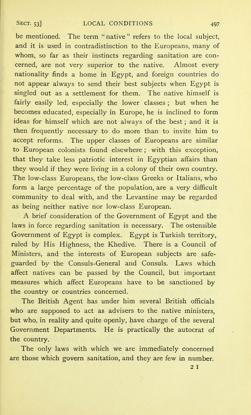 be mentioned. The term  native refers to the local subject, and it is used in contradistinction to the Europeans, many of whom, so far as their instincts regarding sanitation are con- cerned, are not very superior to the native. Almost every nationality finds a home in Egypt, and foreign countries do not appear always to send their best subjects when Egypt is singled out as a settlement for them. The native himself is fairly easily led, especially the lower classes ; but when he becomes educated, especially in Europe, he is inclined to form ideas for himself which are not always of the best ; and it is then frequently necessary to do more than to invite him to accept reforms. The upper classes of Europeans are similar to European colonists found elsewhere ; with this exception, that they take less patriotic interest in Egyptian affairs than they would if they were living in a colony of their own country. The low-class Europeans, the low-class Greeks or Italians, who form a large percentage of the population, are a very difficult community to deal with, and the Levantine may be regarded as being neither native nor low-class European. A brief consideration of the Government of Egypt and the laws in force regarding sanitation is necessary. The ostensible Government of Egypt is complex. Egypt is Turkish territory, ruled by His Highness, the Khedive. There is a Council of Ministers, and the interests of European subjects are safe- guarded by the Consuls-General and Consuls. Laws which affect natives can be passed by the Council, but important measures which affect Europeans have to be sanctioned by the country or countries concerned. The British Agent has under him several British officials who are supposed to act as advisers to the native ministers, but who, in reality and quite openly, have charge of the several Government Departments. He is practically the autocrat of the country. The only laws with which we are immediately concerned are those which govern sanitation, and they are few in number. 2 I