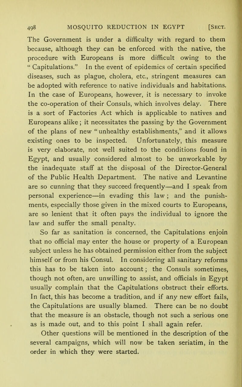 The Government is under a difficulty with regard to them because, although they can be enforced with the native, the procedure with Europeans is more difficult owing to the  Capitulations. In the event of epidemics of certain specified diseases, such as plague, cholera, etc., stringent measures can be adopted with reference to native individuals and habitations. In the case of Europeans, however, it is necessary to invoke the co-operation of their Consuls, which involves delay. There is a sort of Factories Act which is applicable to natives and Europeans alike; it necessitates the passing by the Government of the plans of new unhealthy establishments, and it allows existing ones to be inspected. Unfortunately, this measure is very elaborate, not well suited to the conditions found in Egypt, and usually considered almost to be unworkable by the inadequate staff at the disposal of the Director-General of the Public Health Department. The native and Levantine are so cunning that they succeed frequently—and I speak from personal experience—in evading this law ; and the punish- ments, especially those given in the mixed courts to Europeans, are so lenient that it often pays the individual to ignore the law and suffer the small penalty. So far as sanitation is concerned, the Capitulations enjoin that no official may enter the house or property of a European subject unless he has obtained permission either from the subject himself or from his Consul. In considering all sanitary reforms this has to be taken into account; the Consuls sometimes, though not often, are unwilling to assist, and officials in Egypt usually complain that the Capitulations obstruct their efforts. In fact, this has become a tradition, and if any new effort fails, the Capitulations are usually blamed. There can be no doubt that the measure is an obstacle, though not such a serious one as is made out, and to this point I shall again refer. Other questions will be mentioned in the description of the several campaigns, which will now be taken seriatim, in the order in which they were started.