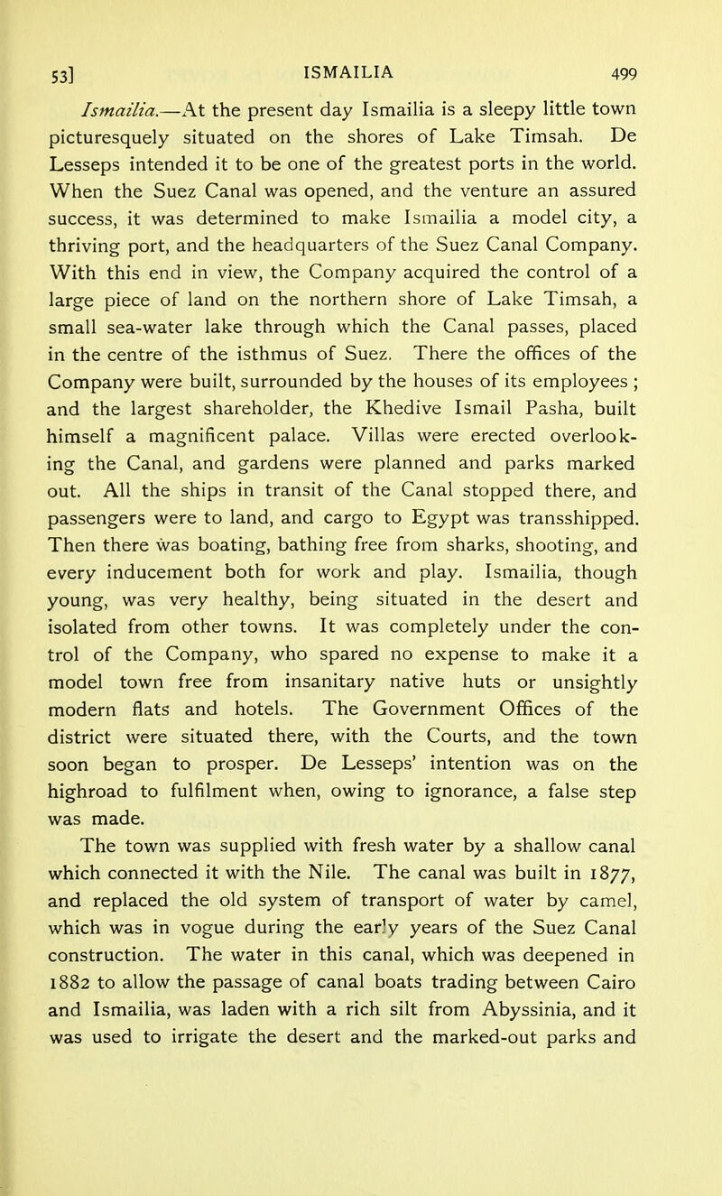Ismailia.—At the present day Ismailia is a sleepy little town picturesquely situated on the shores of Lake Timsah. De Lesseps intended it to be one of the greatest ports in the world. When the Suez Canal was opened, and the venture an assured success, it was determined to make Ismailia a model city, a thriving port, and the headquarters of the Suez Canal Company. With this end in view, the Company acquired the control of a large piece of land on the northern shore of Lake Timsah, a small sea-water lake through which the Canal passes, placed in the centre of the isthmus of Suez, There the offices of the Company were built, surrounded by the houses of its employees ; and the largest shareholder, the Khedive Ismail Pasha, built himself a magnificent palace. Villas were erected overlook- ing the Canal, and gardens were planned and parks marked out. All the ships in transit of the Canal stopped there, and passengers were to land, and cargo to Egypt was transshipped. Then there was boating, bathing free from sharks, shooting, and every inducement both for work and play. Ismailia, though young, was very healthy, being situated in the desert and isolated from other towns. It was completely under the con- trol of the Company, who spared no expense to make it a model town free from insanitary native huts or unsightly modern flats and hotels. The Government Offices of the district were situated there, with the Courts, and the town soon began to prosper. De Lesseps' intention was on the highroad to fulfilment when, owing to ignorance, a false step was made. The town was supplied with fresh water by a shallow canal which connected it with the Nile. The canal was built in 1877, and replaced the old system of transport of water by camel, which was in vogue during the ear)y years of the Suez Canal construction. The water in this canal, which was deepened in 1882 to allow the passage of canal boats trading between Cairo and Ismailia, was laden with a rich silt from Abyssinia, and it was used to irrigate the desert and the marked-out parks and