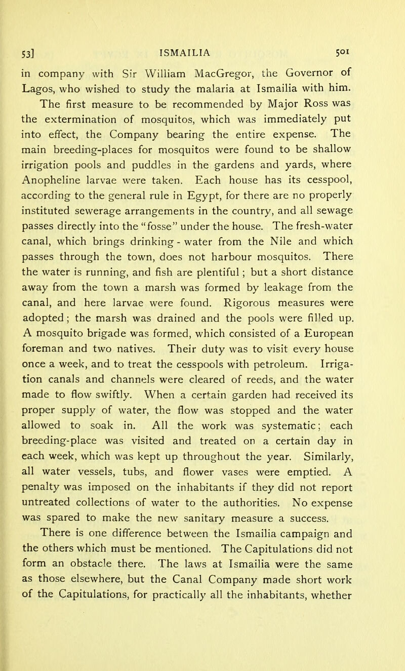 in company with Sir William MacGregor, the Governor of Lagos, who wished to study the malaria at Ismailia with him. The first measure to be recommended by Major Ross was the extermination of mosquitos, which was immediately put into effect, the Company bearing the entire expense. The main breeding-places for mosquitos were found to be shallow irrigation pools and puddles in the gardens and yards, where Anopheline larvae were taken. Each house has its cesspool, according to the general rule in Egypt, for there are no properly instituted sewerage arrangements in the country, and all sewage passes directly into the fosse under the house. The fresh-water canal, which brings drinking - water from the Nile and which passes through the town, does not harbour mosquitos. There the water is running, and fish are plentiful; but a short distance away from the town a marsh was formed by leakage from the canal, and here larvae were found. Rigorous measures were adopted ; the marsh was drained and the pools were filled up. A mosquito brigade was formed, which consisted of a European foreman and two natives. Their duty was to visit every house once a week, and to treat the cesspools with petroleum. Irriga- tion canals and channels were cleared of reeds, and the water made to flow swiftly. When a certain garden had received its proper supply of water, the flow was stopped and the water allowed to soak in. All the work was systematic; each breeding-place was visited and treated on a certain day in each week, which was kept up throughout the year. Similarly, all water vessels, tubs, and flower vases were emptied. A penalty was imposed on the inhabitants if they did not report untreated collections of water to the authorities. No expense was spared to make the new sanitary measure a success. There is one difference between the Ismailia campaign and the others which must be mentioned. The Capitulations did not form an obstacle there. The laws at Ismailia were the same as those elsewhere, but the Canal Company made short work of the Capitulations, for practically all the inhabitants, whether