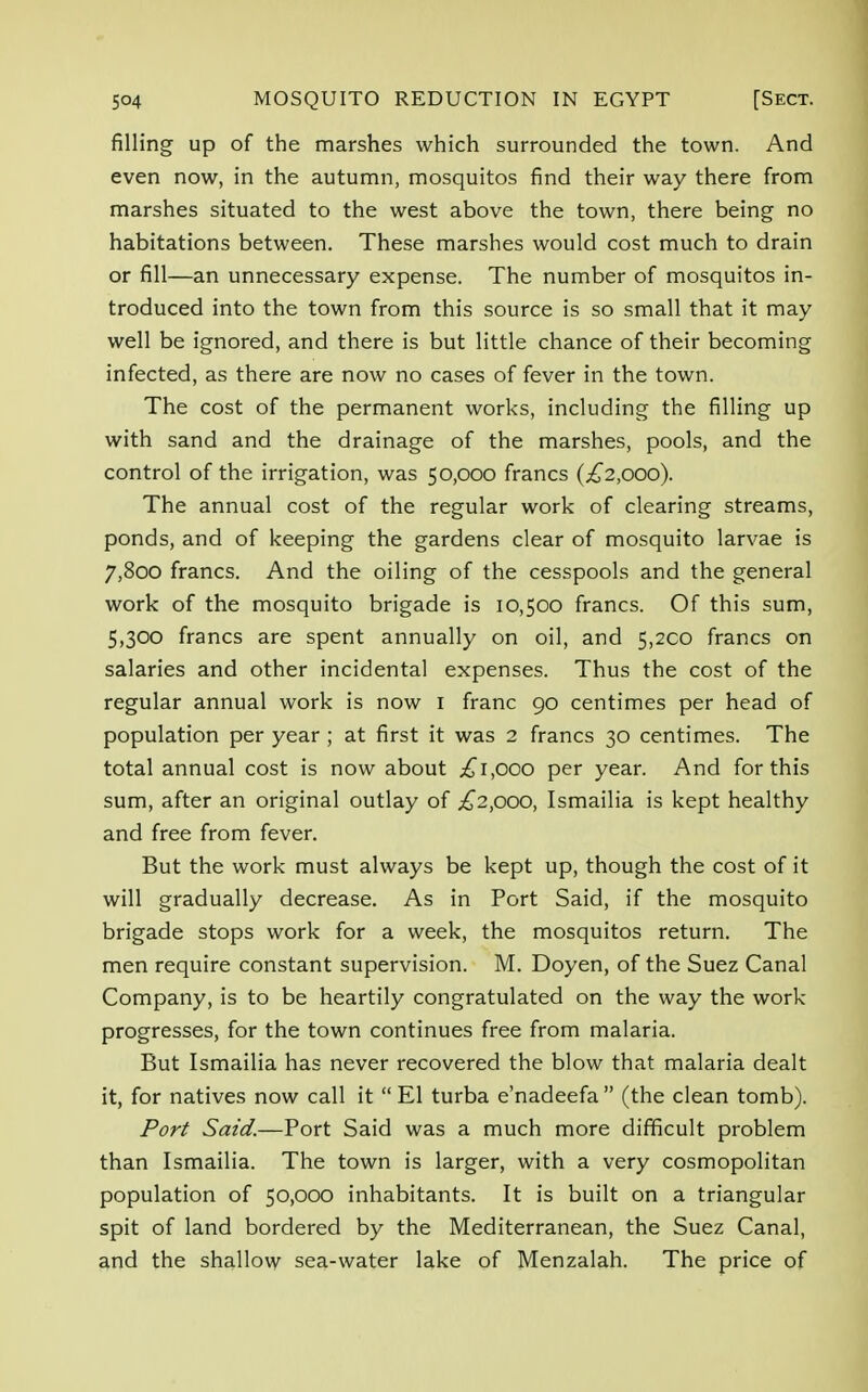 filling up of the marshes which surrounded the town. And even now, in the autumn, mosquitos find their way there from marshes situated to the west above the town, there being no habitations between. These marshes would cost much to drain or fill—an unnecessary expense. The number of mosquitos in- troduced into the town from this source is so small that it may well be ignored, and there is but little chance of their becoming infected, as there are now no cases of fever in the town. The cost of the permanent works, including the filling up with sand and the drainage of the marshes, pools, and the control of the irrigation, was 50,000 francs (£2,000). The annual cost of the regular work of clearing streams, ponds, and of keeping the gardens clear of mosquito larvae is 7,800 francs. And the oiling of the cesspools and the general work of the mosquito brigade is 10,500 francs. Of this sum, 5,300 francs are spent annually on oil, and 5,2CO francs on salaries and other incidental expenses. Thus the cost of the regular annual work is now 1 franc go centimes per head of population per year ; at first it was 2 francs 30 centimes. The total annual cost is now about £1,000 per year. And for this sum, after an original outlay of £2,000, Ismailia is kept healthy and free from fever. But the work must always be kept up, though the cost of it will gradually decrease. As in Port Said, if the mosquito brigade stops work for a week, the mosquitos return. The men require constant supervision. M. Doyen, of the Suez Canal Company, is to be heartily congratulated on the way the work progresses, for the town continues free from malaria. But Ismailia has never recovered the blow that malaria dealt it, for natives now call it  El turba e'nadeefa  (the clean tomb). Port Said.—Port Said was a much more difficult problem than Ismailia. The town is larger, with a very cosmopolitan population of 50,000 inhabitants. It is built on a triangular spit of land bordered by the Mediterranean, the Suez Canal, and the shallow sea-water lake of Menzalah. The price of