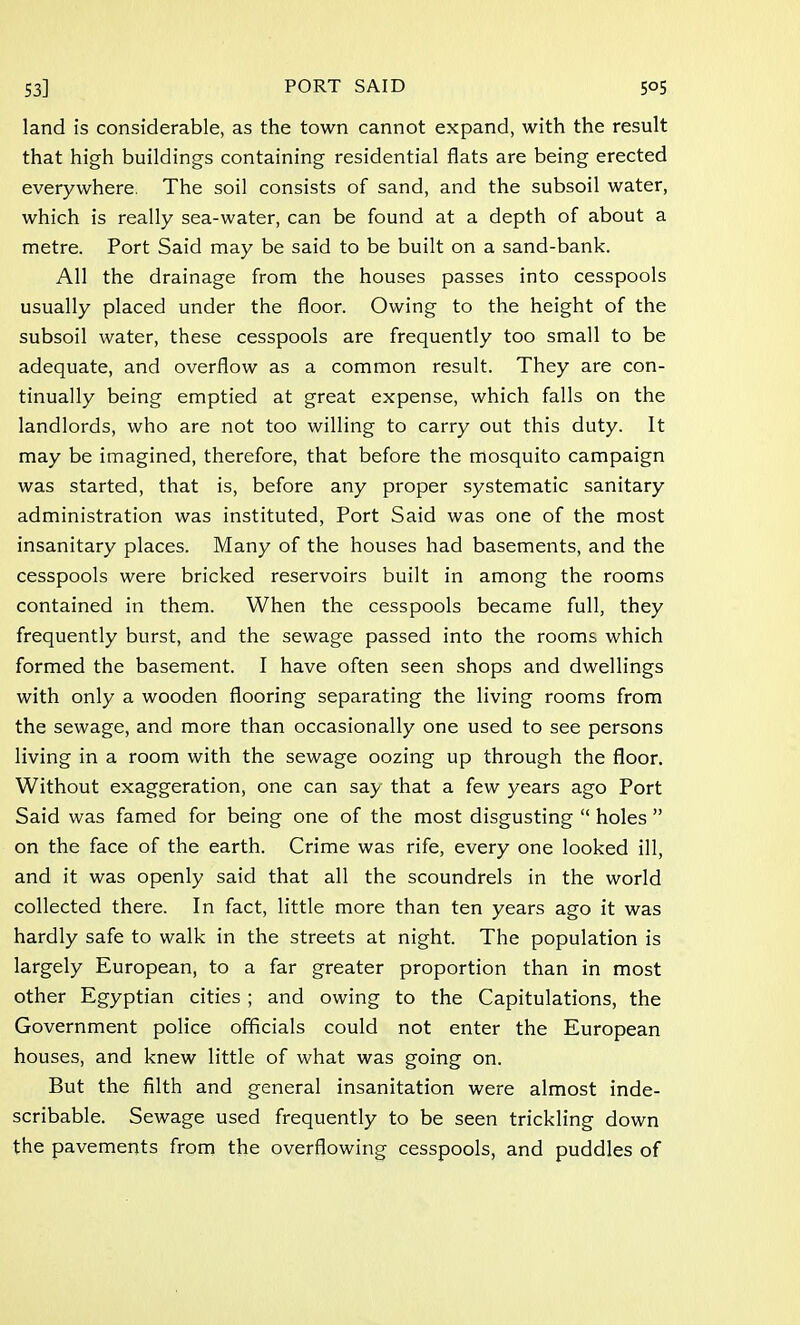 land is considerable, as the town cannot expand, with the result that high buildings containing residential flats are being erected everywhere. The soil consists of sand, and the subsoil water, which is really sea-water, can be found at a depth of about a metre. Port Said may be said to be built on a sand-bank. All the drainage from the houses passes into cesspools usually placed under the floor. Owing to the height of the subsoil water, these cesspools are frequently too small to be adequate, and overflow as a common result. They are con- tinually being emptied at great expense, which falls on the landlords, who are not too willing to carry out this duty. It may be imagined, therefore, that before the mosquito campaign was started, that is, before any proper systematic sanitary administration was instituted, Port Said was one of the most insanitary places. Many of the houses had basements, and the cesspools were bricked reservoirs built in among the rooms contained in them. When the cesspools became full, they frequently burst, and the sewage passed into the rooms which formed the basement. I have often seen shops and dwellings with only a wooden flooring separating the living rooms from the sewage, and more than occasionally one used to see persons living in a room with the sewage oozing up through the floor. Without exaggeration, one can say that a few years ago Port Said was famed for being one of the most disgusting  holes  on the face of the earth. Crime was rife, every one looked ill, and it was openly said that all the scoundrels in the world collected there. In fact, little more than ten years ago it was hardly safe to walk in the streets at night. The population is largely European, to a far greater proportion than in most other Egyptian cities ; and owing to the Capitulations, the Government police officials could not enter the European houses, and knew little of what was going on. But the filth and general insanitation were almost inde- scribable. Sewage used frequently to be seen trickling down the pavements from the overflowing cesspools, and puddles of