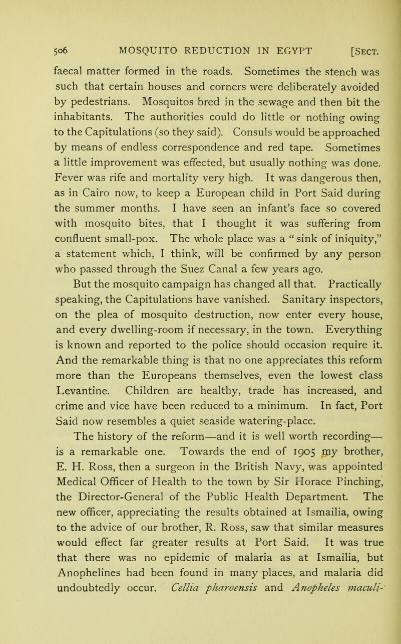 faecal matter formed in the roads. Sometimes the stench was such that certain houses and corners were deliberately avoided by pedestrians. Mosquitos bred in the sewage and then bit the inhabitants. The authorities could do little or nothing owing to the Capitulations (so they said). Consuls would be approached by means of endless correspondence and red tape. Sometimes a little improvement was effected, but usually nothing was done. Fever was rife and mortality very high. It was dangerous then, as in Cairo now, to keep a European child in Port Said during the summer months. I have seen an infant's face so covered with mosquito bites, that I thought it was suffering from confluent small-pox. The whole place was a  sink of iniquity, a statement which, I think, will be confirmed by any person who passed through the Suez Canal a few years ago. But the mosquito campaign has changed all that. Practically speaking, the Capitulations have vanished. Sanitary inspectors, on the plea of mosquito destruction, now enter every house, and every dwelling-room if necessary, in the town. Everything is known and reported to the police should occasion require it. And the remarkable thing is that no one appreciates this reform more than the Europeans themselves, even the lowest class Levantine. Children are healthy, trade has increased, and crime and vice have been reduced to a minimum. In fact, Port Said now resembles a quiet seaside watering-place. The history of the reform—and it is well worth recording— is a remarkable one. Towards the end of 1905 my brother, E. H. Ross, then a surgeon in the British Navy, was appointed Medical Officer of Health to the town by Sir Horace Pinching, the Director-General of the Public Health Department. The new officer, appreciating the results obtained at Ismailia, owing to the advice of our brother, R. Ross, saw that similar measures would effect far greater results at Port Said. It was true that there was no epidemic of malaria as at Ismailia, but Anophelines had been found in many places, and malaria did undoubtedly occur. Cellia pharoensis and Anopheles viaculi-