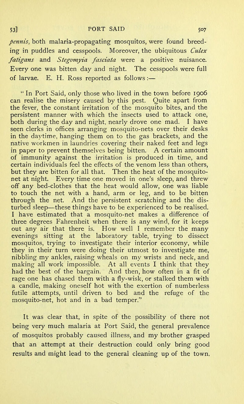 pennis, both malaria-propagating mosquitos, were found breed- ing in puddles and cesspools. Moreover, the ubiquitous Culex fatigans and Stegomyia fasciata were a positive nuisance. Every one was bitten day and night. The cesspools were full of larvae. E. H. Ross reported as follows :—  In Port Said, only those who lived in the town before 1906 can realise the misery caused by this pest. Quite apart from the fever, the constant irritation of the mosquito bites, and the persistent manner with which the insects used to attack one, both during the day and night, nearly drove one mad. I have seen clerks in offices arranging mosquito-nets over their desks in the daytime, hanging them on to the gas brackets, and the native workmen in laundries covering their naked feet and legs in paper to prevent themselves being bitten. A certain amount of immunity against the irritation is produced in time, and certain individuals feel the effects of the venom less than others, but they are bitten for all that. Then the heat of the mosquito- net at night. Every time one moved in one's sleep, and threw off any bed-clothes that the heat would allow, one was liable to touch the net with a hand, arm or leg, and to be bitten through the net. And the persistent scratching and the dis- turbed sleep—these things have to be experienced to be realised. I have estimated that a mosquito-net makes a difference of three degrees Fahrenheit when there is any wind, for it keeps out any air that there is. How well I remember the many evenings sitting at the laboratory table, trying to dissect mosquitos, trying to investigate their interior economy, while they in their turn were doing their utmost to investigate me, nibbling my ankles, raising wheals on my wrists and neck, and making all work impossible. At all events I think that they had the best of the bargain. And then, how often in a fit of rage one has chased them with a fly-wisk, or stalked them with a candle, making oneself hot with the exertion of numberless futile attempts, until driven to bed and the refuge of the mosquito-net, hot and in a bad temper. It was clear that, in spite of the possibility of there not being very much malaria at Port Said, the general prevalence of mosquitos probably caused illness, and my brother grasped that an attempt at their destruction could only bring good results and might lead to the general cleaning up of the town.