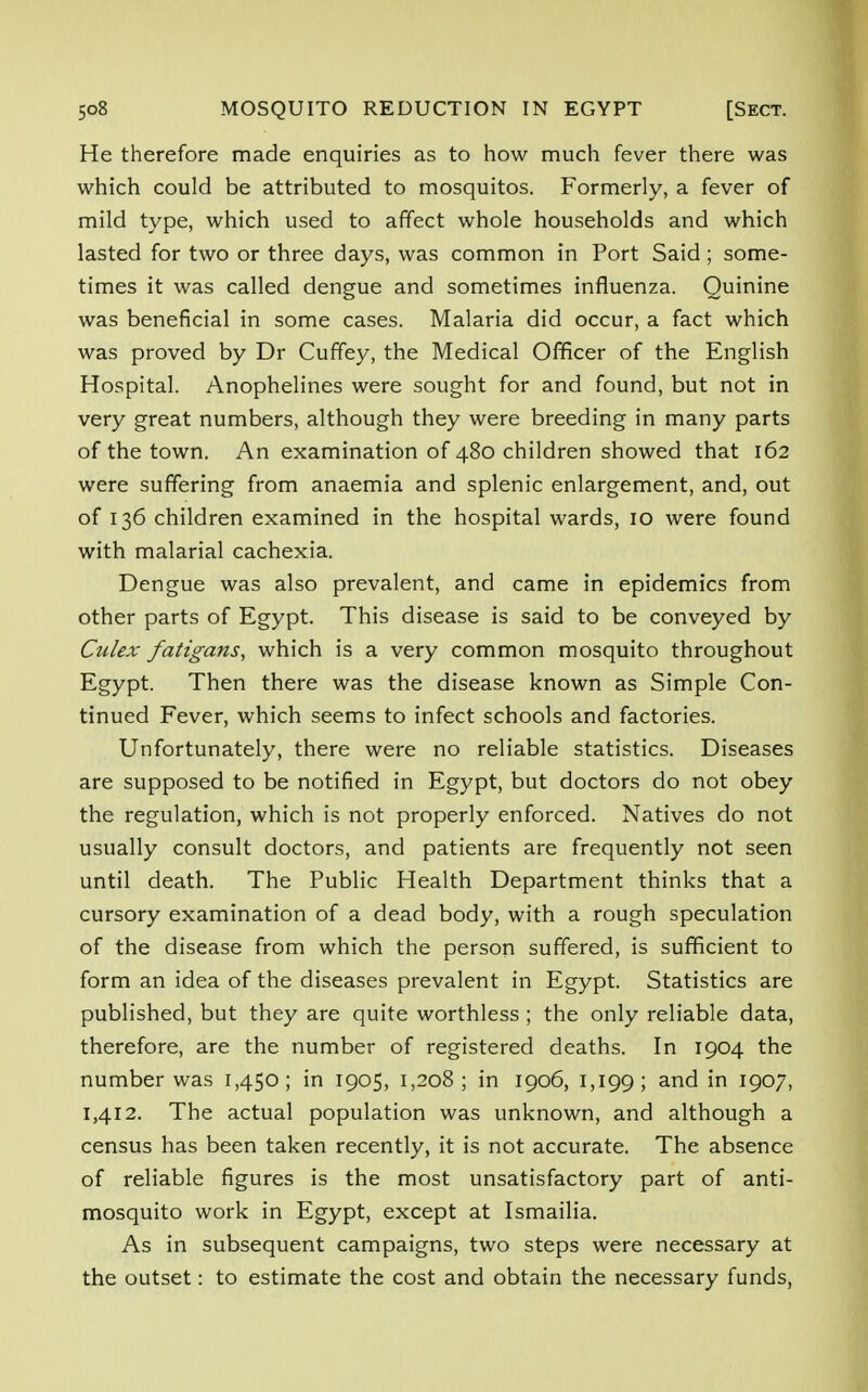 He therefore made enquiries as to how much fever there was which could be attributed to mosquitos. Formerly, a fever of mild type, which used to affect whole households and which lasted for two or three days, was common in Port Said; some- times it was called dengue and sometimes influenza. Quinine was beneficial in some cases. Malaria did occur, a fact which was proved by Dr Cuffey, the Medical Officer of the English Hospital. Anophelines were sought for and found, but not in very great numbers, although they were breeding in many parts of the town. An examination of 480 children showed that 162 were suffering from anaemia and splenic enlargement, and, out of 136 children examined in the hospital wards, 10 were found with malarial cachexia. Dengue was also prevalent, and came in epidemics from other parts of Egypt. This disease is said to be conveyed by Culex fatigafis, which is a very common mosquito throughout Egypt. Then there was the disease known as Simple Con- tinued Fever, which seems to infect schools and factories. Unfortunately, there were no reliable statistics. Diseases are supposed to be notified in Egypt, but doctors do not obey the regulation, which is not properly enforced. Natives do not usually consult doctors, and patients are frequently not seen until death. The Public Health Department thinks that a cursory examination of a dead body, with a rough speculation of the disease from which the person suffered, is sufficient to form an idea of the diseases prevalent in Egypt. Statistics are published, but they are quite worthless ; the only reliable data, therefore, are the number of registered deaths. In 1904 the number was 1,450; in 1905, 1,208; in 1906, 1,199; and in I9°7> 1,412. The actual population was unknown, and although a census has been taken recently, it is not accurate. The absence of reliable figures is the most unsatisfactory part of anti- mosquito work in Egypt, except at Ismailia. As in subsequent campaigns, two steps were necessary at the outset: to estimate the cost and obtain the necessary funds,