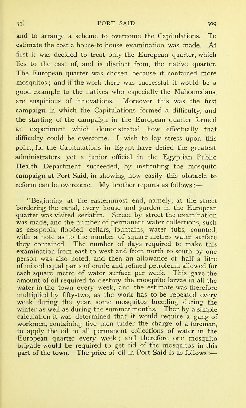and to arrange a scheme to overcome the Capitulations. To estimate the cost a house-to-house examination was made. At first it was decided to treat only the European quarter, which lies to the east of, and is distinct from, the native quarter. The European quarter was chosen because it contained more mosquitos; and if the work there was successful it would be a good example to the natives who, especially the Mahomedans, are suspicious of innovations. Moreover, this was the first campaign in which the Capitulations formed a difficulty, and the starting of the campaign in the European quarter formed an experiment which demonstrated how effectually that difficulty could be overcome. I wish to lay stress upon this point, for the Capitulations in Egypt have defied the greatest administrators, yet a junior official in the Egyptian Public Health Department succeeded, by instituting the mosquito campaign at Port Said, in showing how easily this obstacle to reform can be overcome. My brother reports as follows:—  Beginning at the easternmost end, namely, at the street bordering the canal, every house and garden in the European quarter was visited seriatim. Street by street the examination was made, and the number of permanent water collections, such as cesspools, flooded cellars, fountains, water tubs, counted, with a note as to the number of square metres water surface they contained. The number of days required to make this examination from east to west and from north to south by one person was also noted, and then an allowance of half a litre of mixed equal parts of crude and refined petroleum allowed for each square metre of water surface per week. This gave the amount of oil required to destroy the mosquito larvae in all the water in the town every week, and the estimate was therefore multiplied by fifty-two, as the work has to be repeated every week during the year, some mosquitos breeding during the winter as well as during the summer months. Then by a simple calculation it was determined that it would require a gang of workmen, containing five men under the charge of a foreman, to apply the oil to all permanent collections of water in the European quarter every week ; and therefore one mosquito brigade would be required to get rid of the mosquitos in this part of the town. The price of oil in Port Said is as follows :—