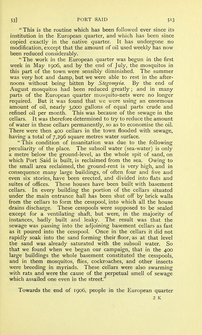  This is the routine which has been followed ever since its institution in the European quarter, and which has been since copied exactly in the native quarter. It has undergone no modification, except that the amount of oil used weekly has now been reduced considerably.  The work in the European quarter was begun in the first week in May 1906, and by the end of July, the mosquitos in this part of the town were sensibly diminished. The summer was very hot and damp, but we were able to rest in the after- noons without being bitten by Stegomyia. By the end of August mosquitos had been reduced greatly; and in many parts of the European quarter mosquito-nets were no longer required. But it was found that we were using an enormous amount of oil, nearly 3,000 gallons of equal parts crude and refined oil per month. This was because of the sewage in the cellars. It was therefore determined to try to reduce the amount of water in these cellars permanently, so as to economise the oil. There were then 400 cellars in the town flooded with sewage, having a total of 7,296 square metres water surface.  This condition of insanitation was due to the following peculiarity of the place. The subsoil water (sea-water) is only a metre below the ground-level, as the whole spit of sand, on which Port Said is built, is reclaimed from the sea. Owing to the small area reclaimed, the ground-rent is very high, and in consequence many large buildings, of often four and five and even six stories, have been erected, and divided into flats and suites of offices. These houses have been built with basement cellars. In every building the portion of the cellars situated under the main entrance hall has been shut off by brick walls from the cellars to form the cesspool, into which all the house drains discharge. These cesspools were supposed to be sealed except for a ventilating shaft, but were, in the majority of instances, badly built and leaky. The result was that the sewage was passing into the adjoining basement cellars as fast as it poured into the cesspool. Once in the cellars it did not rapidly soak into the sand forming their floor, as at that level the sand was already saturated with the subsoil water. So that we found when we began our campaign, that in the 400 large buildings the whole basement constituted the cesspools, and in them mosquitos, flies, cockroaches, and other insects were breeding in myriads. These cellars were also swarming with rats and were the cause of the perpetual smell of sewage which assailed one even in the street. Towards the end of 1906, people in the European quarter 2 K
