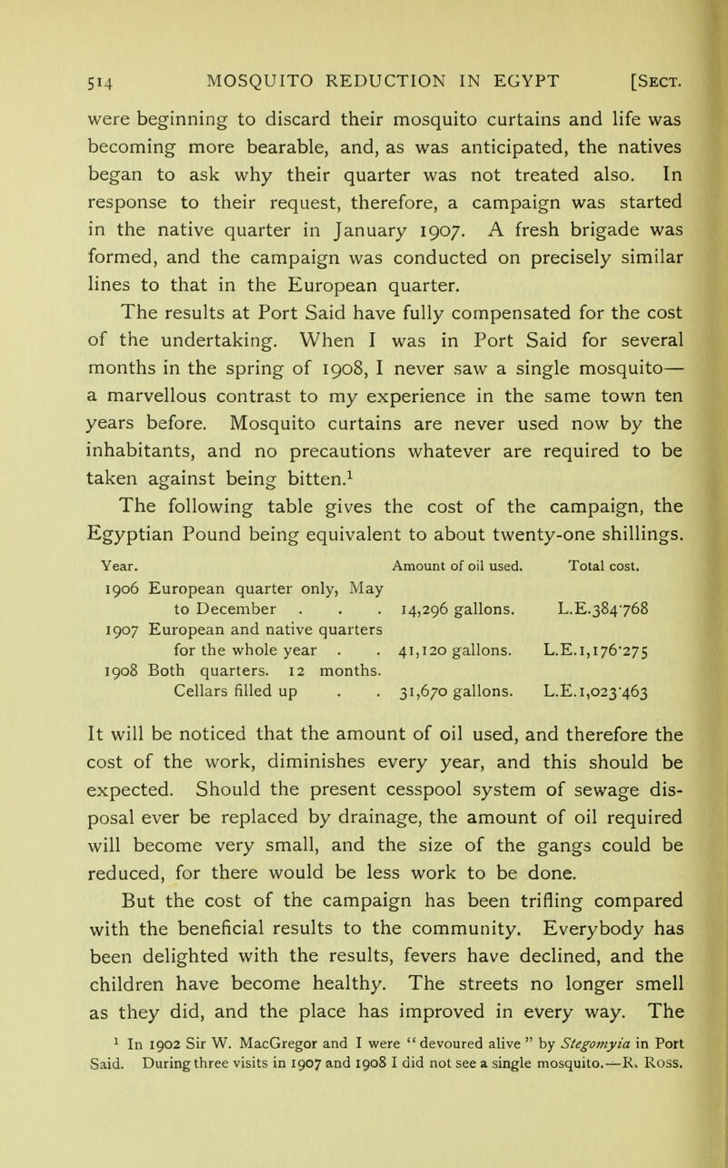 were beginning to discard their mosquito curtains and life was becoming more bearable, and, as was anticipated, the natives began to ask why their quarter was not treated also. In response to their request, therefore, a campaign was started in the native quarter in January 1907. A fresh brigade was formed, and the campaign was conducted on precisely similar lines to that in the European quarter. The results at Port Said have fully compensated for the cost of the undertaking. When I was in Port Said for several months in the spring of 1908, I never saw a single mosquito— a marvellous contrast to my experience in the same town ten years before. Mosquito curtains are never used now by the inhabitants, and no precautions whatever are required to be taken against being bitten.1 The following table gives the cost of the campaign, the Egyptian Pound being equivalent to about twenty-one shillings. Year. Amount of oil used. Total cost. 1906 European quarter only, May 1907 European and native quarters for the whole year . . 41,120 gallons. L.E.i,i76-275 1908 Both quarters. 12 months. Cellars filled up . . 31,670 gallons. L.E.i,o23463 It will be noticed that the amount of oil used, and therefore the cost of the work, diminishes every year, and this should be expected. Should the present cesspool system of sewage dis- posal ever be replaced by drainage, the amount of oil required will become very small, and the size of the gangs could be reduced, for there would be less work to be done. But the cost of the campaign has been trifling compared with the beneficial results to the community. Everybody has been delighted with the results, fevers have declined, and the children have become healthy. The streets no longer smell as they did, and the place has improved in every way. The 1 In 1902 Sir W. MacGregor and I were devoured alive  by Stegomyia in Port Said. During three visits in 1907 and 1908 I did not see a single mosquito.—K. Ross. to December 14,296 gallons. L.E.384768