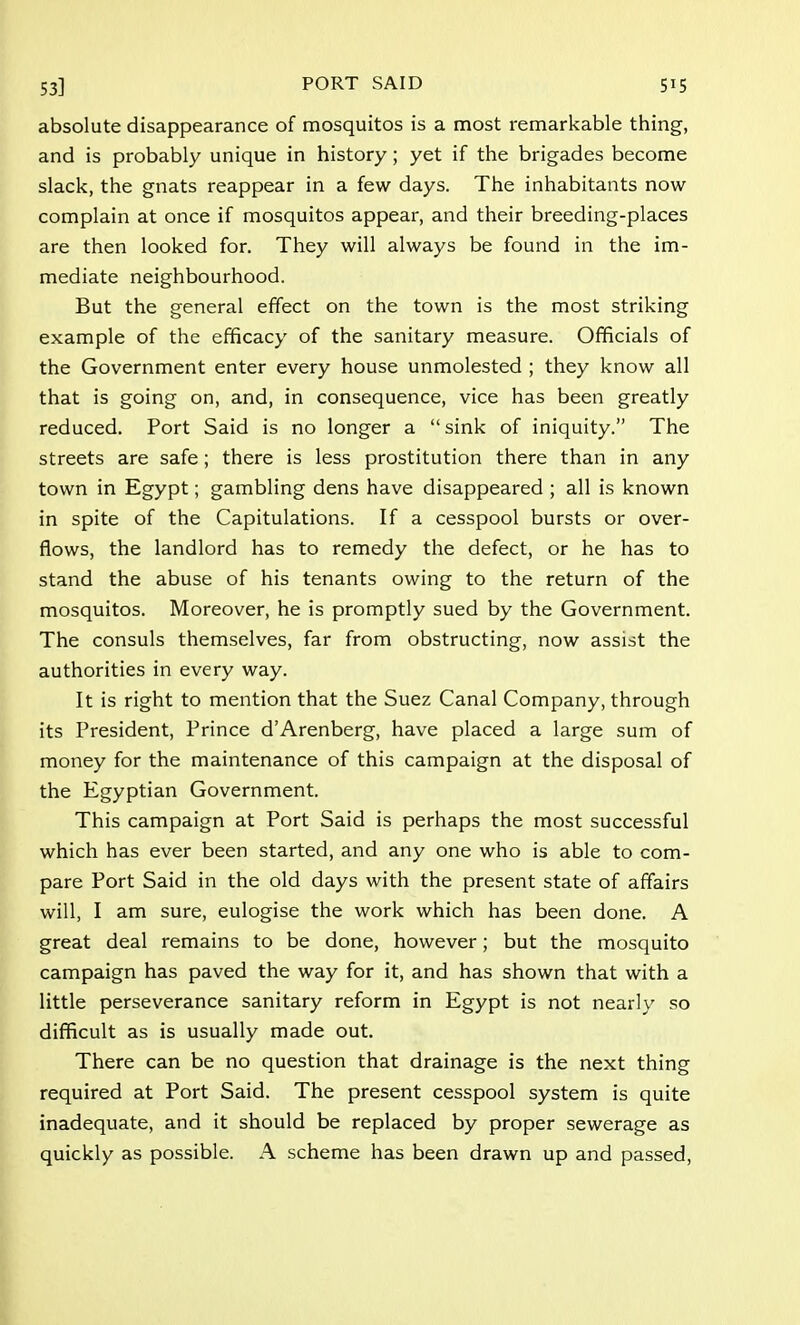absolute disappearance of mosquitos is a most remarkable thing, and is probably unique in history; yet if the brigades become slack, the gnats reappear in a few days. The inhabitants now complain at once if mosquitos appear, and their breeding-places are then looked for. They will always be found in the im- mediate neighbourhood. But the general effect on the town is the most striking example of the efficacy of the sanitary measure. Officials of the Government enter every house unmolested ; they know all that is going on, and, in consequence, vice has been greatly reduced. Port Said is no longer a sink of iniquity. The streets are safe; there is less prostitution there than in any town in Egypt; gambling dens have disappeared ; all is known in spite of the Capitulations. If a cesspool bursts or over- flows, the landlord has to remedy the defect, or he has to stand the abuse of his tenants owing to the return of the mosquitos. Moreover, he is promptly sued by the Government. The consuls themselves, far from obstructing, now assist the authorities in every way. It is right to mention that the Suez Canal Company, through its President, Prince d'Arenberg, have placed a large sum of money for the maintenance of this campaign at the disposal of the Egyptian Government. This campaign at Port Said is perhaps the most successful which has ever been started, and any one who is able to com- pare Port Said in the old days with the present state of affairs will, I am sure, eulogise the work which has been done. A great deal remains to be done, however; but the mosquito campaign has paved the way for it, and has shown that with a little perseverance sanitary reform in Egypt is not nearly so difficult as is usually made out. There can be no question that drainage is the next thing required at Port Said. The present cesspool system is quite inadequate, and it should be replaced by proper sewerage as quickly as possible. A scheme has been drawn up and passed,