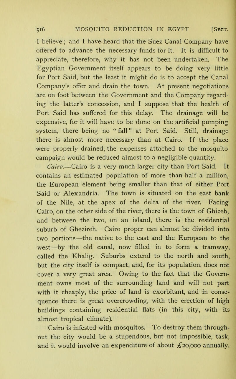 I believe; and I have heard that the Suez Canal Company have offered to advance the necessary funds for it. It is difficult to appreciate, therefore, why it has not been undertaken. The Egyptian Government itself appears to be doing very little for Port Said, but the least it might do is to accept the Canal Company's offer and drain the town. At present negotiations are on foot between the Government and the Company regard- ing the latter's concession, and I suppose that the health of Port Said has suffered for this delay. The drainage will be expensive, for it will have to be done on the artificial pumping system, there being no  fall at Port Said. Still, drainage there is almost more necessary than at Cairo. If the place were properly drained, the expenses attached to the mosquito campaign would be reduced almost to a negligible quantity. Cairo.—Cairo is a very much larger city than Port Said. It contains an estimated population of more than half a million, the European element being smaller than that of either Port Said or Alexandria. The town is situated on the east bank of the Nile, at the apex of the delta of the river. Facing Cairo, on the other side of the river, there is the town of Ghizeh, and between the two, on an island, there is the residential suburb of Ghezireh. Cairo proper can almost be divided into two portions—the native to the east and the European to the west—by the old canal, now filled in to form a tramway, called the Khalig. Suburbs extend to the north and south, but the city itself is compact, and, for its population, does not cover a very great area. Owing to the fact that the Govern- ment owns most of the surrounding land and will not part with it cheaply, the price of land is exorbitant, and in conse- quence there is great overcrowding, with the erection of high buildings containing residential flats (in this city, with its almost tropical climate). Cairo is infested with mosquitos. To destroy them through- out the city would be a stupendous, but not impossible, task, and it would involve an expenditure of about ,£20,000 annually.