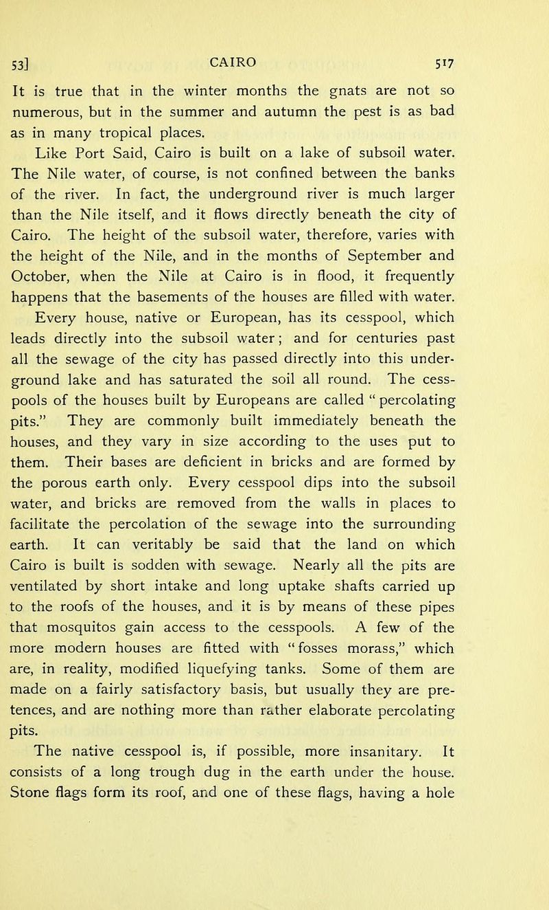 It is true that in the winter months the gnats are not so numerous, but in the summer and autumn the pest is as bad as in many tropical places. Like Port Said, Cairo is built on a lake of subsoil water. The Nile water, of course, is not confined between the banks of the river. In fact, the underground river is much larger than the Nile itself, and it flows directly beneath the city of Cairo. The height of the subsoil water, therefore, varies with the height of the Nile, and in the months of September and October, when the Nile at Cairo is in flood, it frequently happens that the basements of the houses are filled with water. Every house, native or European, has its cesspool, which leads directly into the subsoil water; and for centuries past all the sewage of the city has passed directly into this under- ground lake and has saturated the soil all round. The cess- pools of the houses built by Europeans are called  percolating pits. They are commonly built immediately beneath the houses, and they vary in size according to the uses put to them. Their bases are deficient in bricks and are formed by the porous earth only. Every cesspool dips into the subsoil water, and bricks are removed from the walls in places to facilitate the percolation of the sewage into the surrounding earth. It can veritably be said that the land on which Cairo is built is sodden with sewage. Nearly all the pits are ventilated by short intake and long uptake shafts carried up to the roofs of the houses, and it is by means of these pipes that mosquitos gain access to the cesspools. A few of the more modern houses are fitted with  fosses morass, which are, in reality, modified liquefying tanks. Some of them are made on a fairly satisfactory basis, but usually they are pre- tences, and are nothing more than rather elaborate percolating pits. The native cesspool is, if possible, more insanitary. It consists of a long trough dug in the earth under the house. Stone flags form its roof, and one of these flags, having a hole