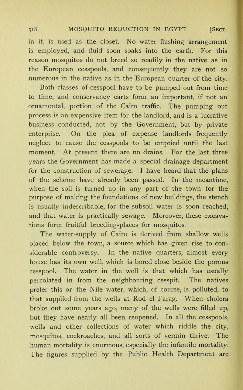in it, is used as the closet. No water flushing arrangement is employed, and fluid soon soaks into the earth. For this reason mosquitos do not breed so readily in the native as in the European cesspools, and consequently they are not so numerous in the native as in the European quarter of the city. Both classes of cesspool have to be pumped out from time to time, and conservancy carts form an important, if not an ornamental, portion of the Cairo traffic. The pumping out process is an expensive item for the landlord, and is a lucrative business conducted, not by the Government, but by private enterprise. On the plea of expense landlords frequently neglect to cause the cesspools to be emptied until the last moment. At present there are no drains. For the last three years the Government has made a special drainage department for the construction of sewerage. I have heard that the plans of the scheme have already been passed. In the meantime, when the soil is turned up in any part of the town for the purpose of making the foundations of new buildings, the stench is usually indescribable, for the subsoil water is soon reached, and that water is practically sewage. Moreover, these excava- tions form fruitful breeding-places for mosquitos. The water-supply of Cairo is derived from shallow wells placed below the town, a source which has given rise to con- siderable controversy. In the native quarters, almost every house has its own well, which is bored close beside the porous cesspool. The water in the well is that which has usually percolated in from the neighbouring cesspit. The natives prefer this or the Nile water, which, of course, is polluted, to that supplied from the wells at Rod el Farag. When cholera broke out some years ago, many of the wells were filled up, but they have nearly all been reopened. In all the cesspools, wells and other collections of water which riddle the city, mosquitos, cockroaches, and all sorts of vermin thrive. The human mortality is enormous, especially the infantile mortality. The figures supplied by the Public Health Department are