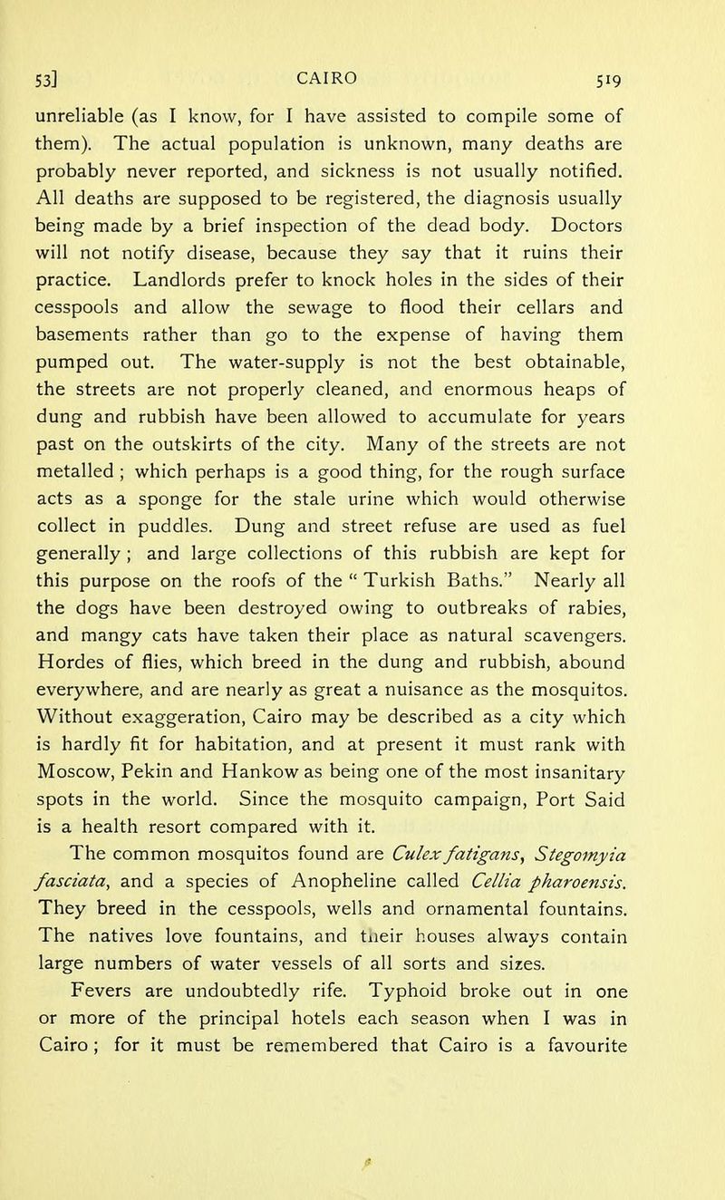 unreliable (as I know, for I have assisted to compile some of them). The actual population is unknown, many deaths are probably never reported, and sickness is not usually notified. All deaths are supposed to be registered, the diagnosis usually being made by a brief inspection of the dead body. Doctors will not notify disease, because they say that it ruins their practice. Landlords prefer to knock holes in the sides of their cesspools and allow the sewage to flood their cellars and basements rather than go to the expense of having them pumped out. The water-supply is not the best obtainable, the streets are not properly cleaned, and enormous heaps of dung and rubbish have been allowed to accumulate for years past on the outskirts of the city. Many of the streets are not metalled ; which perhaps is a good thing, for the rough surface acts as a sponge for the stale urine which would otherwise collect in puddles. Dung and street refuse are used as fuel generally ; and large collections of this rubbish are kept for this purpose on the roofs of the  Turkish Baths. Nearly all the dogs have been destroyed owing to outbreaks of rabies, and mangy cats have taken their place as natural scavengers. Hordes of flies, which breed in the dung and rubbish, abound everywhere, and are nearly as great a nuisance as the mosquitos. Without exaggeration, Cairo may be described as a city which is hardly fit for habitation, and at present it must rank with Moscow, Pekin and Hankow as being one of the most insanitary spots in the world. Since the mosquito campaign, Port Said is a health resort compared with it. The common mosquitos found are Culex fatigans, Stegomyia fasciata, and a species of Anopheline called Cellia pharoensis. They breed in the cesspools, wells and ornamental fountains. The natives love fountains, and tneir houses always contain large numbers of water vessels of all sorts and sizes. Fevers are undoubtedly rife. Typhoid broke out in one or more of the principal hotels each season when I was in Cairo ; for it must be remembered that Cairo is a favourite *
