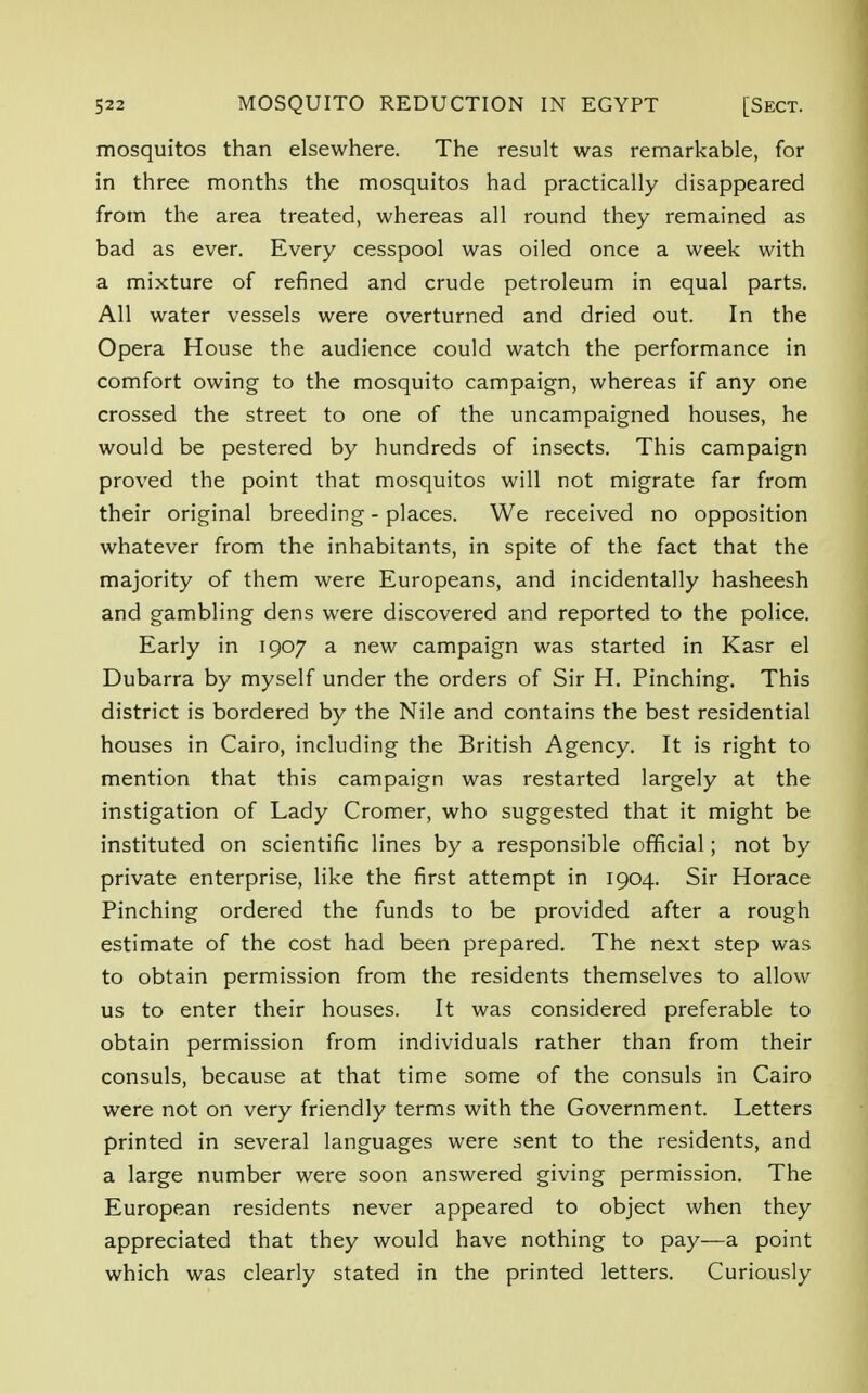 mosquitos than elsewhere. The result was remarkable, for in three months the mosquitos had practically disappeared from the area treated, whereas all round they remained as bad as ever. Every cesspool was oiled once a week with a mixture of refined and crude petroleum in equal parts. All water vessels were overturned and dried out. In the Opera House the audience could watch the performance in comfort owing to the mosquito campaign, whereas if any one crossed the street to one of the uncampaigned houses, he would be pestered by hundreds of insects. This campaign proved the point that mosquitos will not migrate far from their original breeding - places. We received no opposition whatever from the inhabitants, in spite of the fact that the majority of them were Europeans, and incidentally hasheesh and gambling dens were discovered and reported to the police. Early in 1907 a new campaign was started in Kasr el Dubarra by myself under the orders of Sir H. Pinching. This district is bordered by the Nile and contains the best residential houses in Cairo, including the British Agency. It is right to mention that this campaign was restarted largely at the instigation of Lady Cromer, who suggested that it might be instituted on scientific lines by a responsible official; not by private enterprise, like the first attempt in 1904. Sir Horace Pinching ordered the funds to be provided after a rough estimate of the cost had been prepared. The next step was to obtain permission from the residents themselves to allow us to enter their houses. It was considered preferable to obtain permission from individuals rather than from their consuls, because at that time some of the consuls in Cairo were not on very friendly terms with the Government. Letters printed in several languages were sent to the residents, and a large number were soon answered giving permission. The European residents never appeared to object when they appreciated that they would have nothing to pay—a point which was clearly stated in the printed letters. Curiously