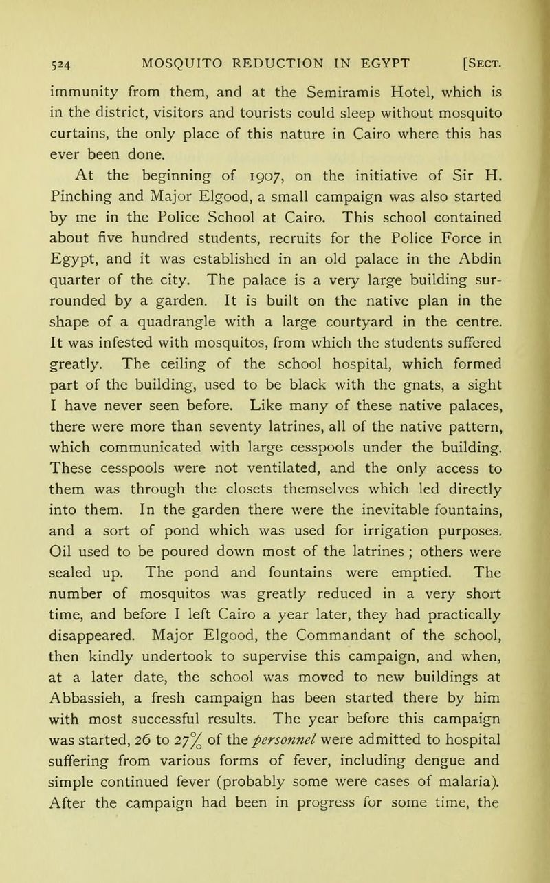 immunity from them, and at the Semiramis Hotel, which is in the district, visitors and tourists could sleep without mosquito curtains, the only place of this nature in Cairo where this has ever been done. At the beginning of 1907, on the initiative of Sir H. Pinching and Major Elgood, a small campaign was also started by me in the Police School at Cairo. This school contained about five hundred students, recruits for the Police Force in Egypt, and it was established in an old palace in the Abdin quarter of the city. The palace is a very large building sur- rounded by a garden. It is built on the native plan in the shape of a quadrangle with a large courtyard in the centre. It was infested with mosquitos, from which the students suffered greatly. The ceiling of the school hospital, which formed part of the building, used to be black with the gnats, a sight I have never seen before. Like many of these native palaces, there were more than seventy latrines, all of the native pattern, which communicated with large cesspools under the building. These cesspools were not ventilated, and the only access to them was through the closets themselves which led directly into them. In the garden there were the inevitable fountains, and a sort of pond which was used for irrigation purposes. Oil used to be poured down most of the latrines ; others were sealed up. The pond and fountains were emptied. The number of mosquitos was greatly reduced in a very short time, and before I left Cairo a year later, they had practically disappeared. Major Elgood, the Commandant of the school, then kindly undertook to supervise this campaign, and when, at a later date, the school was moved to new buildings at Abbassieh, a fresh campaign has been started there by him with most successful results. The year before this campaign was started, 26 to 2j°/o of the personnel were admitted to hospital suffering from various forms of fever, including dengue and simple continued fever (probably some were cases of malaria). After the campaign had been in progress for some time, the